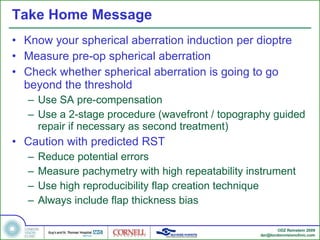Take Home Message Know your spherical aberration induction per dioptre Measure pre-op spherical aberration Check whether spherical aberration is going to go beyond the threshold Use SA pre-compensation Use a 2-stage procedure (wavefront / topography guided repair if necessary as second treatment) Caution with predicted RST  Reduce potential errors Measure pachymetry with high repeatability instrument Use high reproducibility flap creation technique Always include flap thickness bias 