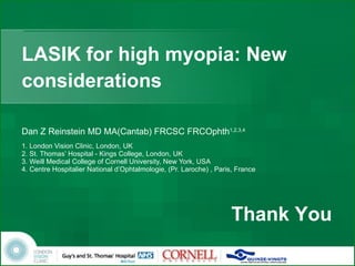 LASIK for high myopia: New considerations Dan Z Reinstein MD MA(Cantab) FRCSC FRCOphth 1,2,3,4 1. London Vision Clinic, London, UK 2. St. Thomas’ Hospital - Kings College, London, UK  3. Weill Medical College of Cornell University, New York, USA 4. Centre Hospitalier National d’Ophtalmologie, (Pr. Laroche) , Paris, France Thank You 