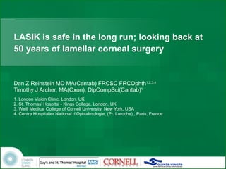 LASIK is safe in the long run; looking back at 50 years of lamellar corneal surgery Dan Z Reinstein MD MA(Cantab) FRCSC FRCOphth 1,2,3,4 Timothy J Archer, MA(Oxon), DipCompSci(Cantab) 1 1. London Vision Clinic, London, UK 2. St. Thomas’ Hospital - Kings College, London, UK  3. Weill Medical College of Cornell University, New York, USA 4. Centre Hospitalier National d’Ophtalmologie, (Pr. Laroche) , Paris, France 
