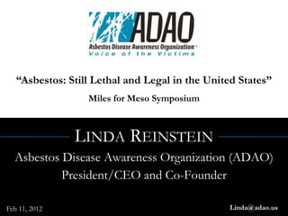 “Asbestos: Still Lethal and Legal in the United States”
                  Miles for Meso Symposium



               LINDA REINSTEIN
  Asbestos Disease Awareness Organization (ADAO)
           President/CEO and Co-Founder

Feb 11, 2012                                    Linda@adao.us
 