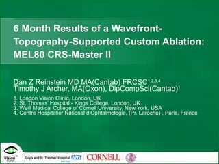 6 Month Results of a Wavefront-Topography-Supported Custom Ablation: MEL80 CRS-Master II Dan Z Reinstein MD MA(Cantab) FRCSC 1,2,3,4 Timothy J Archer, MA(Oxon), DipCompSci(Cantab) 1 1. London Vision Clinic, London, UK 2. St. Thomas’ Hospital - Kings College, London, UK  3. Weill Medical College of Cornell University, New York, USA 4. Centre Hospitalier National d’Ophtalmologie, (Pr. Laroche) , Paris, France 