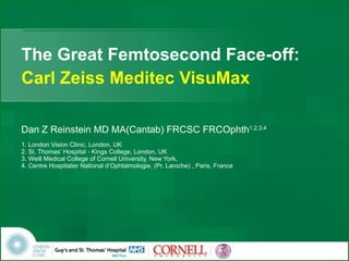 The Great Femtosecond Face-off: Carl Zeiss Meditec VisuMax Dan Z Reinstein MD MA(Cantab) FRCSC FRCOphth 1,2,3,4 1. London Vision Clinic, London, UK 2. St. Thomas’ Hospital - Kings College, London, UK  3. Weill Medical College of Cornell University, New York, 4. Centre Hospitalier National d’Ophtalmologie, (Pr. Laroche) , Paris, France 