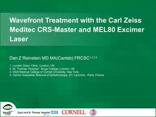 Wavefront Treatment with the Carl Zeiss Meditec CRS-Master and MEL80 Excimer Laser Dan Z Reinstein MD MA(Cantab) FRCSC 1,2,3,4 1. London Vision Clinic, London, UK 2. St. Thomas’ Hospital - Kings College, London, UK  3. Weill Medical College of Cornell University, New York, 4. Centre Hospitalier National d’Ophtalmologie, (Pr. Laroche) , Paris, France 