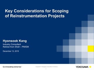 Copyright © Yokogawa Corporation of America
1
Key Considerations for Scoping
of Reinstrumentation Projects
Hyonsook Kang
Industry Consultant
Retired from Shell – PM/EM
December 13, 2016
 