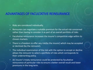 ADVANTAGES OF FACULTATIVE REINSURANCE
• Risks are considered individually.
• Reinsurers can negotiate a suitable premium for the actual risk concerned
rather than having to consider it as part of an overall portfolio of risks.
• Facultative reinsurance increases the insurer’s competitive edge within its
chosen markets.
• There is a freedom to offer any risk(by the insurer) which may be accepted
or declined (by the reinsurer).
• The individual examination of the risk with the option to accept or decline
allows the reinsurer to select a portfolio of risks which corresponds to
their underwriting policy.
• An insurer’s treaty reinsurance could be protected by facultative
reinsurance of particular risks to ensure a better overall result and lower
premiums in the long term.
 