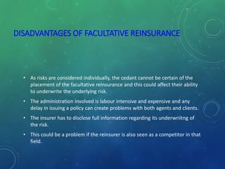 DISADVANTAGES OF FACULTATIVE REINSURANCE
• As risks are considered individually, the cedant cannot be certain of the
placement of the facultative reinsurance and this could affect their ability
to underwrite the underlying risk.
• The administration involved is labour intensive and expensive and any
delay in issuing a policy can create problems with both agents and clients.
• The insurer has to disclose full information regarding its underwriitng of
the risk.
• This could be a problem if the reinsurer is also seen as a competitor in that
field.
 