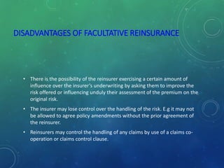 DISADVANTAGES OF FACULTATIVE REINSURANCE
• There is the possibility of the reinsurer exercising a certain amount of
influence over the insurer’s underwriting by asking them to improve the
risk offered or influencing unduly their assessment of the premium on the
original risk.
• The insurer may lose control over the handling of the risk. E.g it may not
be allowed to agree policy amendments without the prior agreement of
the reinsurer.
• Reinsurers may control the handling of any claims by use of a claims co-
operation or claims control clause.
 