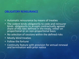 OBLIGATORY REINSURANCE
• Automatic reinsurance by means of treaties
• The cedent binds obligatorily to cede and reinsurer
binds obligatorily to accepts contractually agreed
share of the risks defined in the treaty, either on
proportional or on non-proportional basis
• No selection of cessions within the defined risks
• Mostly blind treaties
• Follow the fortune
• Continuity feature with provision for annual renewal
and termination with prior notice
 