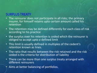 SURPLUS TREATY
• The reinsurer does not participate in all risks; the primary
insurer, for himself retains upto certain amount called his
retention
• The retention may be defined differently for each class of risk
according to his practice
• the surplus over his retention is ceded which the reinsurer is
obliged to accept upto a defined limit
• This limit is usually defined in multiples of the cedent’s
retention known as lines.
• The ratio that results between the risk retained and the risk
ceded is the criteria for distribution of liability
• There can be more than one surplus treaty arranged with
different reinsurers
• Aims at better balancing of portfolios.
 