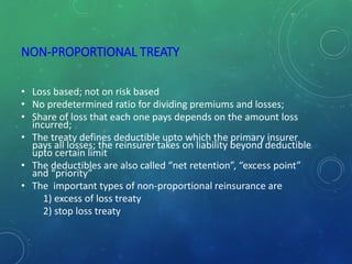 NON-PROPORTIONAL TREATY
• Loss based; not on risk based
• No predetermined ratio for dividing premiums and losses;
• Share of loss that each one pays depends on the amount loss
incurred;
• The treaty defines deductible upto which the primary insurer
pays all losses; the reinsurer takes on liability beyond deductible
upto certain limit
• The deductibles are also called “net retention”, “excess point”
and “priority”
• The important types of non-proportional reinsurance are
1) excess of loss treaty
2) stop loss treaty
 