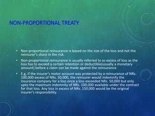 NON-PROPORTIONAL TREATY
• Non-proportional reinsurance is based on the size of the loss and not the
reinsurer’s share in the risk.
• Non-proportional reinsurance is usually referred to as excess of loss as the
loss has to exceed a certain retention or deductible(usually a monetary
amount) before a claim can be made against the reinsurance.
• E.g, if the insurer’s motor account was protected by a reinsurance of NRs.
100,000 excess of NRs. 50,000, the reinsurer would indemnify the
insurance company for a loss once a loss exceeded NRs. 50,000 but only
upto the maximum indemnity of NRs. 100,000 available under the contract
for that loss. Any loss in excess of NRs. 150,000 would be the original
insurer’s responsibility.
 