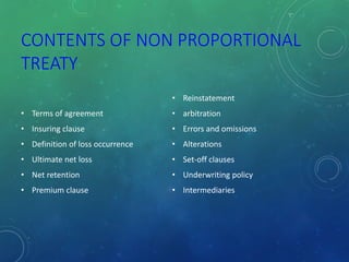 CONTENTS OF NON PROPORTIONAL
TREATY
• Terms of agreement
• Insuring clause
• Definition of loss occurrence
• Ultimate net loss
• Net retention
• Premium clause
• Reinstatement
• arbitration
• Errors and omissions
• Alterations
• Set-off clauses
• Underwriting policy
• Intermediaries
 