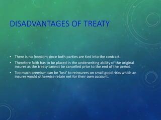 DISADVANTAGES OF TREATY
• There is no freedom since both parties are tied into the contract.
• Therefore faith has to be placed in the underwriting ability of the original
insurer as the treaty cannot be cancelled prior to the end of the period.
• Too much premium can be ‘lost’ to reinsurers on small good risks which an
insurer would otherwise retain net for their own account.
 