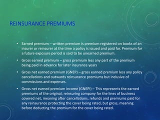 REINSURANCE PREMIUMS
• Earned premium – written premium is premium registered on books of an
insurer or reinsurer at the time a policy is issued and paid for. Premium for
a future exposure period is said to be unearned premium.
• Gross earned premium – gross premium less any part of the premium
being paid in advance for later insurance years
• Gross net earned premium (GNEP) – gross earned premium less any policy
cancellations and outwards reinsurance premiums but inclusive of
commissions and expenses.
• Gross net earned premium income (GNEPI) – This represents the earned
premiums of the original, reinsuring company for the lines of business
covered net, meaning after cancellations, refunds and premiums paid for
any reinsurance protecting the cover being rated, but gross, meaning
before deducting the premium for the cover being rated.
 