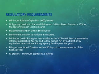 REGULATORY REQUIREMENTS
• Minimum Paid up Capital Rs. 1000/-crores
• Obligatory cession to National Reinsurers 16% as Direct Cession – 15% as
Mandatory to each local reinsurer
• Maximum retention within the country
• Preferential Cession to National Reinsurers.
• Minimum Credit Rating for lead market to be “A” by AM Best or equivalent
international Rating Agency and follow market “B” by AM Best or by
equivalent international Rating Agency for the past five years
• Filing of concluded Treaties: within 30 days of commencements of the
financial year
• RI Brokers – minimum capital Rs. 5 Crores
 