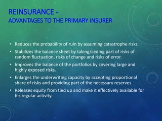 REINSURANCE -
ADVANTAGES TO THE PRIMARY INSURER
• Reduces the probability of ruin by assuming catastrophe risks.
• Stabilizes the balance sheet by taking/ceding part of risks of
random fluctuation, risks of change and risks of error.
• Improves the balance of the portfolios by covering large and
highly exposed risks.
• Enlarges the underwriting capacity by accepting proportional
share of risks and providing part of the necessary reserves.
• Releases equity from tied up and make it effectively available for
his regular activity.
 