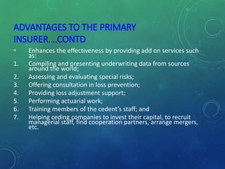 ADVANTAGES TO THE PRIMARY
INSURER….CONTD
• Enhances the effectiveness by providing add on services such
as:
1. Compiling and presenting underwriting data from sources
around the world;
2. Assessing and evaluating special risks;
3. Offering consultation in loss prevention;
4. Providing loss adjustment support;
5. Performing actuarial work;
6. Training members of the cedent’s staff; and
7. Helping ceding companies to invest their capital, to recruit
managerial staff, find cooperation partners, arrange mergers,
etc.
 