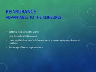 REINSURANCE -
ADVANTAGES TO THE REINSURES
• Better spread across the world
• Long term client relationship
• Lowering the chances of ruin by retrocession encouraging more balanced
portfolios
• Advantage of law of large numbers
 