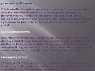 5. Excess-of-LossReinsurance
This is actually a form of non-proportional coverage. The reinsurer will only
cover the losses that exceed the insurance company’s retained limit.
However, what makes this type of contract unique is that it is typically
applied to catastrophic events. It can cover the insurance company either on
a per occurrence basis or for all the cumulative losses within a specified
period.
6. Risk-Attaching Reinsurance
Under this type of contract, all policy claims that are established during the
effective period of the reinsurance coverage will be covered, regardless of
whether the losses occurred outside the coverage period. Conversely, no
coverage will be given on claims that originate outside the coverage period,
even if the losses occurred while the reinsurance contract is in effect.
7. Loss-occurringCoverage
This is a type of treaty coverage where the insurance company can claim all
losses that occur during the reinsurance contract period. The important factor
to consider is when the losses have occurred and not when the claims have
 