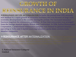 REINSURANCE BEFORE NATIONALIZATION In India, the period from 1951 onwards
was marked by a rapid growth of insurance business; this was because of large scale
economic development in the country during the period. The increased insurance
business required the reinsurance protection. At that time reinsurance was arranged
from the foreign markets mainly British and Continental. In 1956, Indian Reinsurance
Corporation, a professional reinsurance company was formed by general insurers
operating in India and it started receiving voluntary quota share cessions from
member companies.
REINSURANCE AFTER NATIONALIZATION At the time of Nationalization
of general insurance business in 1971, there were 63 domestic insurers and 44 foreign
insurers operating in country and each company had its own reinsurance agreements. In
1973 these companies were reconstituted into four companies. They are:
1. National Insurance Company
Limited
 