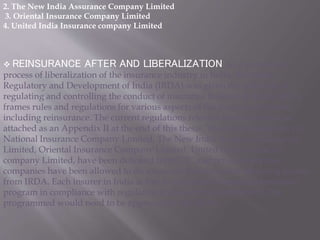 2. The New India Assurance Company Limited
3. Oriental Insurance Company Limited
4. United India Insurance company Limited
 REINSURANCE AFTER AND LIBERALIZATION As a part of the
process of liberalization of the insurance industry in India, the Indian
Regulatory and Development of India (IRDA) was given the authority of
regulating and controlling the conduct of insurance business in India. IRDA
frames rules and regulations for various aspects of the Insurance business
including reinsurance. The current regulations relevant to reinsurance are
attached as an Appendix II at the end of this thesis. The four subsidiaries viz.
National Insurance Company Limited, The New India Assurance Company
Limited, Oriental Insurance Company Limited, United India insurance
company Limited, have been delinked form GIC and private insurance
companies have been allowed to do insurance business after obtaining license
from IRDA. Each insurer in India is free to structure his annual reinsurance
program in compliance with regulation and solvency requirement. The
programmed would need to be approved by the IRDA.
 