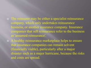  The reinsurer may be either a specialist reinsurance
company, which only undertakes reinsurance
business, or another insurance company. Insurance
companies that sell reinsurance refer to the business
as 'assumed reinsurance'.
 A healthy reinsurance marketplace helps to ensure
that insurance companies can remain solvent
(financially viable), particularly after a major
disaster such as a major hurricane, because the risks
and costs are spread.
 