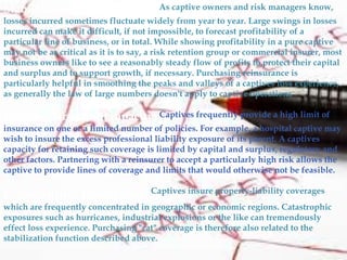 Stabilization of profitability: As captive owners and risk managers know,
losses incurred sometimes fluctuate widely from year to year. Large swings in losses
incurred can make it difficult, if not impossible, to forecast profitability of a
particular line of business, or in total. While showing profitability in a pure captive
may not be as critical as it is to say, a risk retention group or commercial insurer, most
business owners like to see a reasonably steady flow of profits to protect their capital
and surplus and to support growth, if necessary. Purchasing reinsurance is
particularly helpful in smoothing the peaks and valleys of a captives loss experience,
as generally the law of large numbers doesn't apply to captive operations
Provides large limit capacity: Captives frequently provide a high limit of
insurance on one or a limited number of policies. For example, a hospital captive may
wish to insure the excess professional liability exposure of its parent. A captives
capacity for retaining such coverage is limited by capital and surplus, regulatory and
other factors. Partnering with a reinsurer to accept a particularly high risk allows the
captive to provide lines of coverage and limits that would otherwise not be feasible.
Catastrophe protection: Captives insure property-liability coverages
which are frequently concentrated in geographic or economic regions. Catastrophic
exposures such as hurricanes, industrial explosions or the like can tremendously
effect loss experience. Purchasing "cat" coverage is therefore also related to the
stabilization function described above.
 