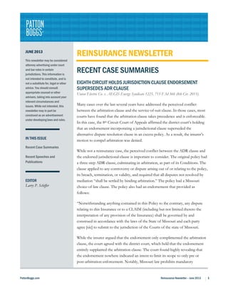 PattonBoggs.com Reinsurance Newsletter – June 2013 1
JUNE 2013
This newsletter may be considered
attorney advertising under court
and bar rules in certain
jurisdictions. This information is
not intended to constitute, and is
not a substitute for, legal or other
advice. You should consult
appropriate counsel or other
advisers, taking into account your
relevant circumstances and
issues. While not intended, this
newsletter may in part be
construed as an advertisement
under developing laws and rules.
IN THIS ISSUE
Recent Case Summaries
Recent Speeches and
Publications
EDITOR
Larry P. Schiffer
REINSURANCE NEWSLETTER
RECENT CASE SUMMARIES
EIGHTH CIRCUIT HOLDS JURISDICTION CLAUSE ENDORSEMENT
SUPERSEDES ADR CLAUSE
Union Electric Co. v. AEGIS Energy Syndicate 1225, 715 F.3d 366 (8th Cir. 2013).
Many cases over the last several years have addressed the perceived conflict
between the arbitration clause and the service-of-suit clause. In those cases, most
courts have found that the arbitration clause takes precedence and is enforceable.
In this case, the 8th Circuit Court of Appeals affirmed the district court’s holding
that an endorsement incorporating a jurisdictional clause superseded the
alternative dispute resolution clause in an excess policy. As a result, the insurer’s
motion to compel arbitration was denied.
While not a reinsurance case, the perceived conflict between the ADR clause and
the endorsed jurisdictional clause is important to consider. The original policy had
a three-step ADR clause, culminating in arbitration, as part of its Conditions. The
clause applied to any controversy or dispute arising out of or relating to the policy,
its breach, termination, or validity, and required that all disputes not resolved by
mediation “shall be settled by binding arbitration.” The policy had a Missouri
choice-of-law clause. The policy also had an endorsement that provided as
follows:
“Notwithstanding anything contained in this Policy to the contrary, any dispute
relating to this Insurance or to a CLAIM (including but not limited thereto the
interpretation of any provision of the Insurance) shall be governed by and
construed in accordance with the laws of the State of Missouri and each party
agree [sic] to submit to the jurisdiction of the Courts of the state of Missouri.
While the insurer argued that the endorsement only complimented the arbitration
clause, the court agreed with the district court, which held that the endorsement
entirely supplanted the arbitration clause. The court found highly revealing that
the endorsement nowhere indicated an intent to limit its scope to only pre or
post-arbitration enforcement. Notably, Missouri law prohibits mandatory
 