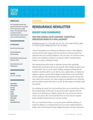 MARCH 2014
This newsletter provides only
general information and should
not be relied upon as legal
advice. This newsletter may be
considered attorney
advertising under court and bar
rules in certain jurisdictions.

IN THIS ISSUE

NEWSLETTER

REINSURANCE NEWSLETTER
RECENT CASE SUMMARIES
NEW YORK FEDERAL COURT CONFIRMS “CONCEPTUAL”
ARBITRATION AWARD AS A FINAL JUDGMENT
R&Q Reinsurance Co. v. Utica Mut. Ins. Co., No. 13 Civ. 8013 (PAE), 2014
U.S. Dist. LEXIS 19040 (S.D.N.Y. Feb. 14, 2014).

Recent Case Summaries
Recent Regulatory
Developments
A Brief Review of Reinsurance
Trends in 2013
Recent Speeches and
Publications

EDITOR
Larry P. Schiffer

ABU DHABI
ANCHORAGE
DALLAS
DENVER
DOHA
DUBAI
NEW JERSEY
NEW YORK
RIYADH
WASHINGTON DC

PattonBoggs.com

A New York federal court confirmed an arbitration award as a final judgment
and rejected the cedent’ argument that the award was an interim award in an
arbitration that never reached completion. The case arises out of asbestos losses
ceded to nine facultative certificates covering the cedent’s umbrella policies
issued to an asbestos-defendant insured.
The arbitration proceeded under an arbitration protocol that specifically
indicated that a reasoned award was not required. After hearing, the panel issued
a “Final Order” that set out the panel’s findings, including a holding that the
facultative certificates did not cover defense costs, orphan shares, or declaratory
judgment expenses, and that future billings should conform to the Final Order
and the certificates. The Final Order did not calculate the specific amounts that
were owed by the reinsurer. The cedent sought reconsideration twice, which the
panel essentially rejected other than to say that all other requests for further relief
were denied.
In confirming the award, the court found that there was no material issue of fact
that would preclude confirmation. It rejected the cedent’s argument that the
award was not final because it failed to specify the exact amount the reinsurer
owed to the cedent. The court found that there was more than the required
barely colorable justification for the outcome reached.
The court noted that for better or worse, the parties asked the arbitrators to
resolve the dispute on a conceptual basis, not on an exact mathematical level.
Neither side in their proposed awards supplied the panel with data to determine

Reinsurance Newsletter – March 2014

 