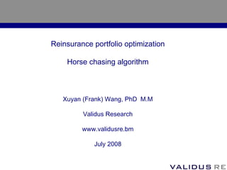 Reinsurance portfolio optimization

    Horse chasing algorithm



   Xuyan (Frank) Wang, PhD M.M

         Validus Research

         www.validusre.bm

            July 2008
 