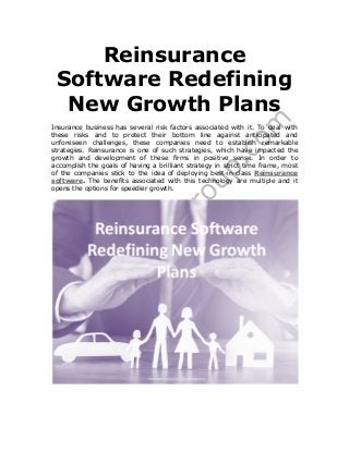 Reinsurance
Software Redefining
New Growth Plans
Insurance business has several risk factors associated with it. To deal with
these risks and to protect their bottom line against anticipated and
unforeseen challenges, these companies need to establish remarkable
strategies. Reinsurance is one of such strategies, which have impacted the
growth and development of these firms in positive sense. In order to
accomplish the goals of having a brilliant strategy in strict time frame, most
of the companies stick to the idea of deploying best-in-class Reinsurance
software. The benefits associated with this technology are multiple and it
opens the options for speedier growth.
 