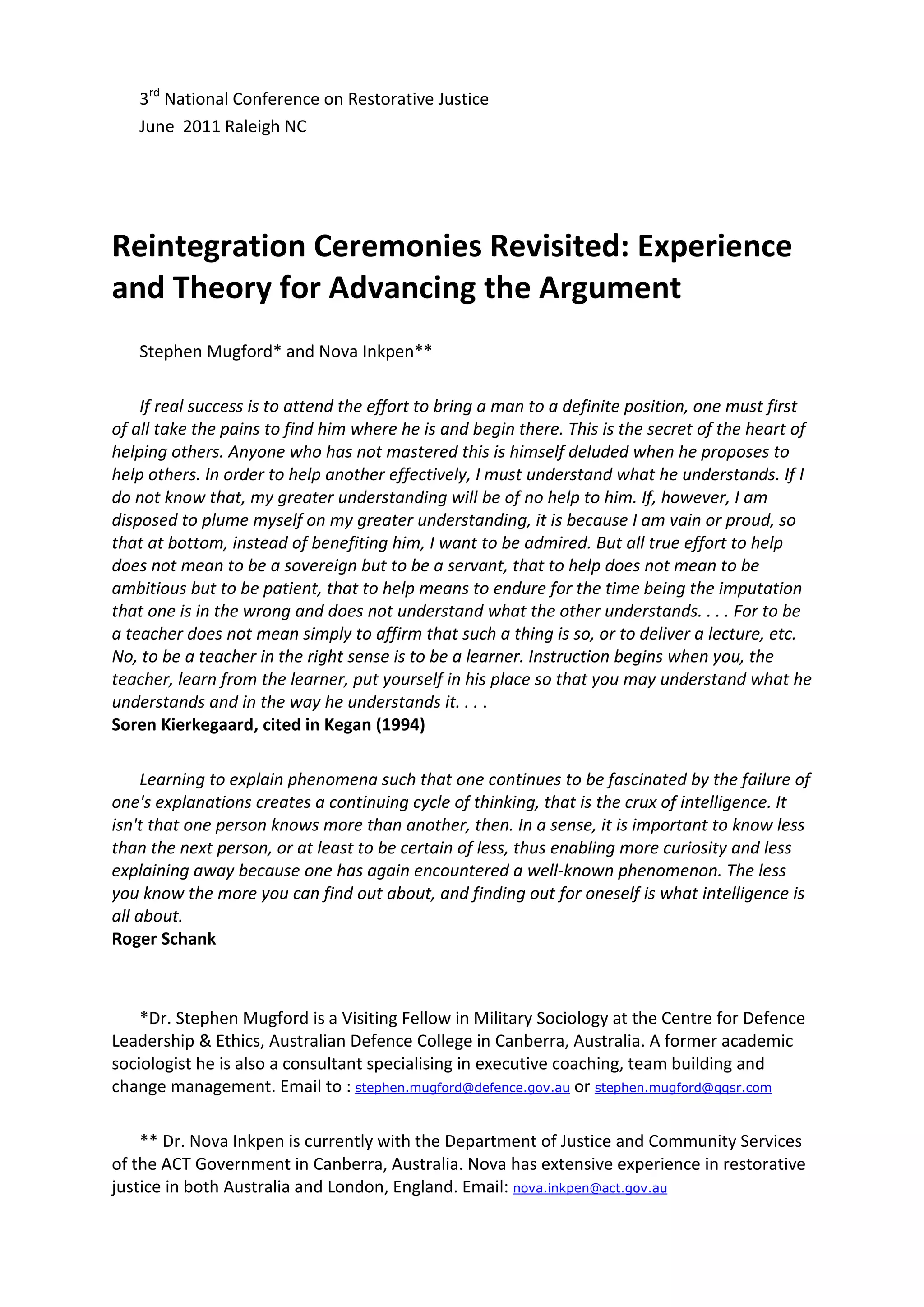 3rd National Conference on Restorative Justice
   June 2011 Raleigh NC




Reintegration Ceremonies Revisited: Experience
and Theory for Advancing the Argument
   Stephen Mugford* and Nova Inkpen**

    If real success is to attend the effort to bring a man to a definite position, one must first
of all take the pains to find him where he is and begin there. This is the secret of the heart of
helping others. Anyone who has not mastered this is himself deluded when he proposes to
help others. In order to help another effectively, I must understand what he understands. If I
do not know that, my greater understanding will be of no help to him. If, however, I am
disposed to plume myself on my greater understanding, it is because I am vain or proud, so
that at bottom, instead of benefiting him, I want to be admired. But all true effort to help
does not mean to be a sovereign but to be a servant, that to help does not mean to be
ambitious but to be patient, that to help means to endure for the time being the imputation
that one is in the wrong and does not understand what the other understands. . . . For to be
a teacher does not mean simply to affirm that such a thing is so, or to deliver a lecture, etc.
No, to be a teacher in the right sense is to be a learner. Instruction begins when you, the
teacher, learn from the learner, put yourself in his place so that you may understand what he
understands and in the way he understands it. . . .
Soren Kierkegaard, cited in Kegan (1994)

     Learning to explain phenomena such that one continues to be fascinated by the failure of
one's explanations creates a continuing cycle of thinking, that is the crux of intelligence. It
isn't that one person knows more than another, then. In a sense, it is important to know less
than the next person, or at least to be certain of less, thus enabling more curiosity and less
explaining away because one has again encountered a well-known phenomenon. The less
you know the more you can find out about, and finding out for oneself is what intelligence is
all about.
Roger Schank



    *Dr. Stephen Mugford is a Visiting Fellow in Military Sociology at the Centre for Defence
Leadership & Ethics, Australian Defence College in Canberra, Australia. A former academic
sociologist he is also a consultant specialising in executive coaching, team building and
change management. Email to : stephen.mugford@defence.gov.au or stephen.mugford@qqsr.com

    ** Dr. Nova Inkpen is currently with the Department of Justice and Community Services
of the ACT Government in Canberra, Australia. Nova has extensive experience in restorative
justice in both Australia and London, England. Email: nova.inkpen@act.gov.au
 