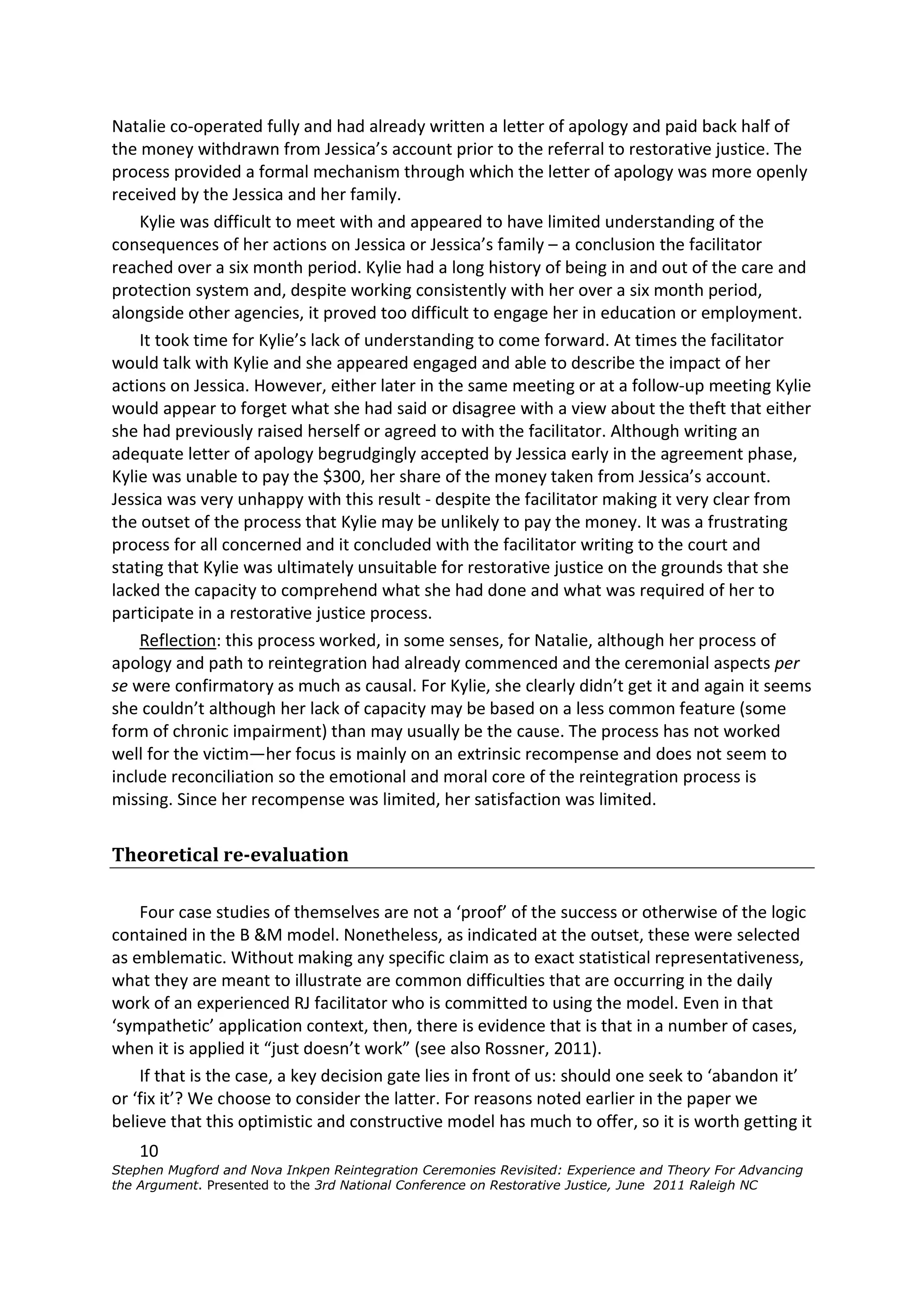 Natalie co-operated fully and had already written a letter of apology and paid back half of
the money withdrawn from Jessica’s account prior to the referral to restorative justice. The
process provided a formal mechanism through which the letter of apology was more openly
received by the Jessica and her family.
    Kylie was difficult to meet with and appeared to have limited understanding of the
consequences of her actions on Jessica or Jessica’s family – a conclusion the facilitator
reached over a six month period. Kylie had a long history of being in and out of the care and
protection system and, despite working consistently with her over a six month period,
alongside other agencies, it proved too difficult to engage her in education or employment.
    It took time for Kylie’s lack of understanding to come forward. At times the facilitator
would talk with Kylie and she appeared engaged and able to describe the impact of her
actions on Jessica. However, either later in the same meeting or at a follow-up meeting Kylie
would appear to forget what she had said or disagree with a view about the theft that either
she had previously raised herself or agreed to with the facilitator. Although writing an
adequate letter of apology begrudgingly accepted by Jessica early in the agreement phase,
Kylie was unable to pay the $300, her share of the money taken from Jessica’s account.
Jessica was very unhappy with this result - despite the facilitator making it very clear from
the outset of the process that Kylie may be unlikely to pay the money. It was a frustrating
process for all concerned and it concluded with the facilitator writing to the court and
stating that Kylie was ultimately unsuitable for restorative justice on the grounds that she
lacked the capacity to comprehend what she had done and what was required of her to
participate in a restorative justice process.
    Reflection: this process worked, in some senses, for Natalie, although her process of
apology and path to reintegration had already commenced and the ceremonial aspects per
se were confirmatory as much as causal. For Kylie, she clearly didn’t get it and again it seems
she couldn’t although her lack of capacity may be based on a less common feature (some
form of chronic impairment) than may usually be the cause. The process has not worked
well for the victim—her focus is mainly on an extrinsic recompense and does not seem to
include reconciliation so the emotional and moral core of the reintegration process is
missing. Since her recompense was limited, her satisfaction was limited.


Theoretical re-evaluation

    Four case studies of themselves are not a ‘proof’ of the success or otherwise of the logic
contained in the B &M model. Nonetheless, as indicated at the outset, these were selected
as emblematic. Without making any specific claim as to exact statistical representativeness,
what they are meant to illustrate are common difficulties that are occurring in the daily
work of an experienced RJ facilitator who is committed to using the model. Even in that
‘sympathetic’ application context, then, there is evidence that is that in a number of cases,
when it is applied it “just doesn’t work” (see also Rossner, 2011).
    If that is the case, a key decision gate lies in front of us: should one seek to ‘abandon it’
or ‘fix it’? We choose to consider the latter. For reasons noted earlier in the paper we
believe that this optimistic and constructive model has much to offer, so it is worth getting it
    10
Stephen Mugford and Nova Inkpen Reintegration Ceremonies Revisited: Experience and Theory For Advancing
the Argument. Presented to the 3rd National Conference on Restorative Justice, June 2011 Raleigh NC
 