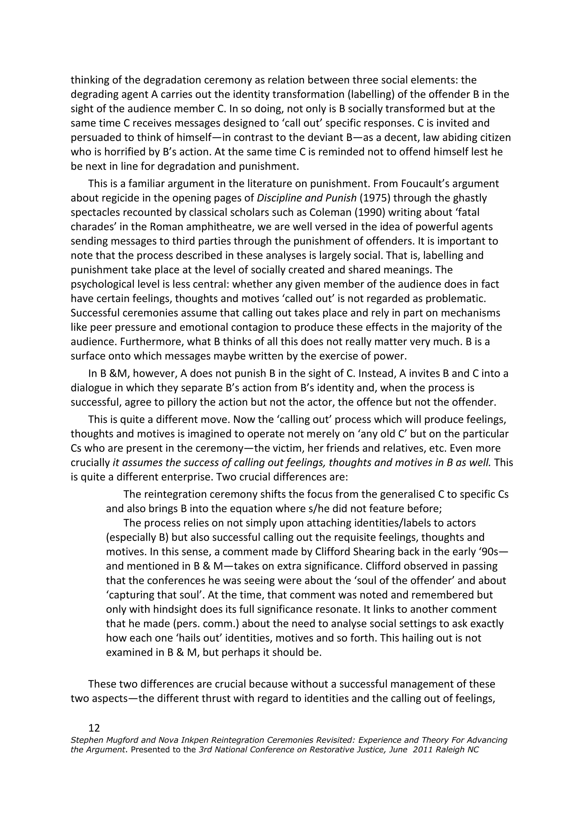 thinking of the degradation ceremony as relation between three social elements: the
degrading agent A carries out the identity transformation (labelling) of the offender B in the
sight of the audience member C. In so doing, not only is B socially transformed but at the
same time C receives messages designed to ‘call out’ specific responses. C is invited and
persuaded to think of himself—in contrast to the deviant B—as a decent, law abiding citizen
who is horrified by B’s action. At the same time C is reminded not to offend himself lest he
be next in line for degradation and punishment.
    This is a familiar argument in the literature on punishment. From Foucault’s argument
about regicide in the opening pages of Discipline and Punish (1975) through the ghastly
spectacles recounted by classical scholars such as Coleman (1990) writing about ‘fatal
charades’ in the Roman amphitheatre, we are well versed in the idea of powerful agents
sending messages to third parties through the punishment of offenders. It is important to
note that the process described in these analyses is largely social. That is, labelling and
punishment take place at the level of socially created and shared meanings. The
psychological level is less central: whether any given member of the audience does in fact
have certain feelings, thoughts and motives ‘called out’ is not regarded as problematic.
Successful ceremonies assume that calling out takes place and rely in part on mechanisms
like peer pressure and emotional contagion to produce these effects in the majority of the
audience. Furthermore, what B thinks of all this does not really matter very much. B is a
surface onto which messages maybe written by the exercise of power.
    In B &M, however, A does not punish B in the sight of C. Instead, A invites B and C into a
dialogue in which they separate B’s action from B’s identity and, when the process is
successful, agree to pillory the action but not the actor, the offence but not the offender.
    This is quite a different move. Now the ‘calling out’ process which will produce feelings,
thoughts and motives is imagined to operate not merely on ‘any old C’ but on the particular
Cs who are present in the ceremony—the victim, her friends and relatives, etc. Even more
crucially it assumes the success of calling out feelings, thoughts and motives in B as well. This
is quite a different enterprise. Two crucial differences are:
             The reintegration ceremony shifts the focus from the generalised C to specific Cs
        and also brings B into the equation where s/he did not feature before;
             The process relies on not simply upon attaching identities/labels to actors
        (especially B) but also successful calling out the requisite feelings, thoughts and
        motives. In this sense, a comment made by Clifford Shearing back in the early ‘90s—
        and mentioned in B & M—takes on extra significance. Clifford observed in passing
        that the conferences he was seeing were about the ‘soul of the offender’ and about
        ‘capturing that soul’. At the time, that comment was noted and remembered but
        only with hindsight does its full significance resonate. It links to another comment
        that he made (pers. comm.) about the need to analyse social settings to ask exactly
        how each one ‘hails out’ identities, motives and so forth. This hailing out is not
        examined in B & M, but perhaps it should be.

   These two differences are crucial because without a successful management of these
two aspects—the different thrust with regard to identities and the calling out of feelings,

    12
Stephen Mugford and Nova Inkpen Reintegration Ceremonies Revisited: Experience and Theory For Advancing
the Argument. Presented to the 3rd National Conference on Restorative Justice, June 2011 Raleigh NC
 