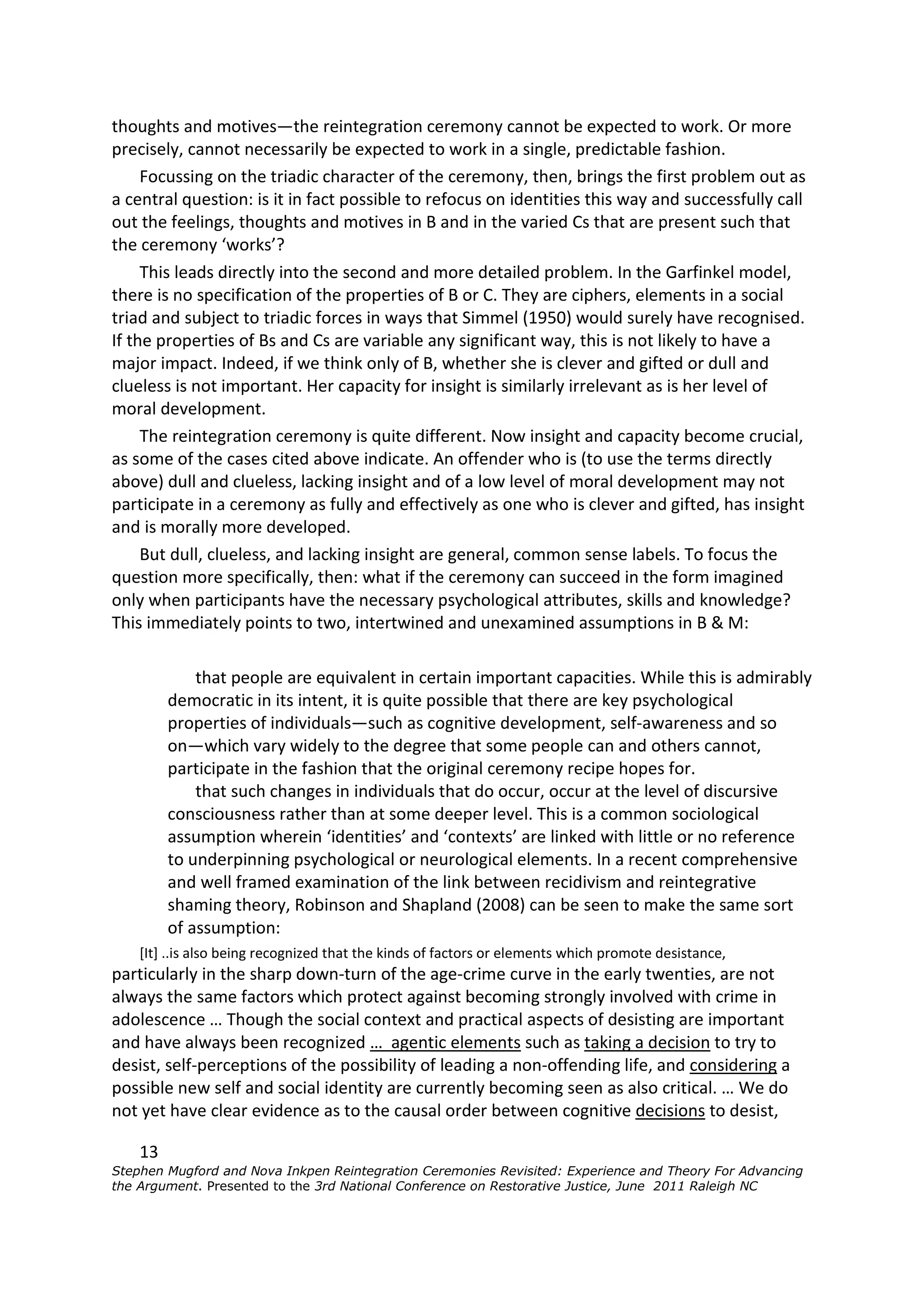thoughts and motives—the reintegration ceremony cannot be expected to work. Or more
precisely, cannot necessarily be expected to work in a single, predictable fashion.
     Focussing on the triadic character of the ceremony, then, brings the first problem out as
a central question: is it in fact possible to refocus on identities this way and successfully call
out the feelings, thoughts and motives in B and in the varied Cs that are present such that
the ceremony ‘works’?
     This leads directly into the second and more detailed problem. In the Garfinkel model,
there is no specification of the properties of B or C. They are ciphers, elements in a social
triad and subject to triadic forces in ways that Simmel (1950) would surely have recognised.
If the properties of Bs and Cs are variable any significant way, this is not likely to have a
major impact. Indeed, if we think only of B, whether she is clever and gifted or dull and
clueless is not important. Her capacity for insight is similarly irrelevant as is her level of
moral development.
     The reintegration ceremony is quite different. Now insight and capacity become crucial,
as some of the cases cited above indicate. An offender who is (to use the terms directly
above) dull and clueless, lacking insight and of a low level of moral development may not
participate in a ceremony as fully and effectively as one who is clever and gifted, has insight
and is morally more developed.
     But dull, clueless, and lacking insight are general, common sense labels. To focus the
question more specifically, then: what if the ceremony can succeed in the form imagined
only when participants have the necessary psychological attributes, skills and knowledge?
This immediately points to two, intertwined and unexamined assumptions in B & M:

             that people are equivalent in certain important capacities. While this is admirably
         democratic in its intent, it is quite possible that there are key psychological
         properties of individuals—such as cognitive development, self-awareness and so
         on—which vary widely to the degree that some people can and others cannot,
         participate in the fashion that the original ceremony recipe hopes for.
             that such changes in individuals that do occur, occur at the level of discursive
         consciousness rather than at some deeper level. This is a common sociological
         assumption wherein ‘identities’ and ‘contexts’ are linked with little or no reference
         to underpinning psychological or neurological elements. In a recent comprehensive
         and well framed examination of the link between recidivism and reintegrative
         shaming theory, Robinson and Shapland (2008) can be seen to make the same sort
         of assumption:
    [It] ..is also being recognized that the kinds of factors or elements which promote desistance,
particularly in the sharp down-turn of the age-crime curve in the early twenties, are not
always the same factors which protect against becoming strongly involved with crime in
adolescence … Though the social context and practical aspects of desisting are important
and have always been recognized … agentic elements such as taking a decision to try to
desist, self-perceptions of the possibility of leading a non-offending life, and considering a
possible new self and social identity are currently becoming seen as also critical. … We do
not yet have clear evidence as to the causal order between cognitive decisions to desist,

    13
Stephen Mugford and Nova Inkpen Reintegration Ceremonies Revisited: Experience and Theory For Advancing
the Argument. Presented to the 3rd National Conference on Restorative Justice, June 2011 Raleigh NC
 