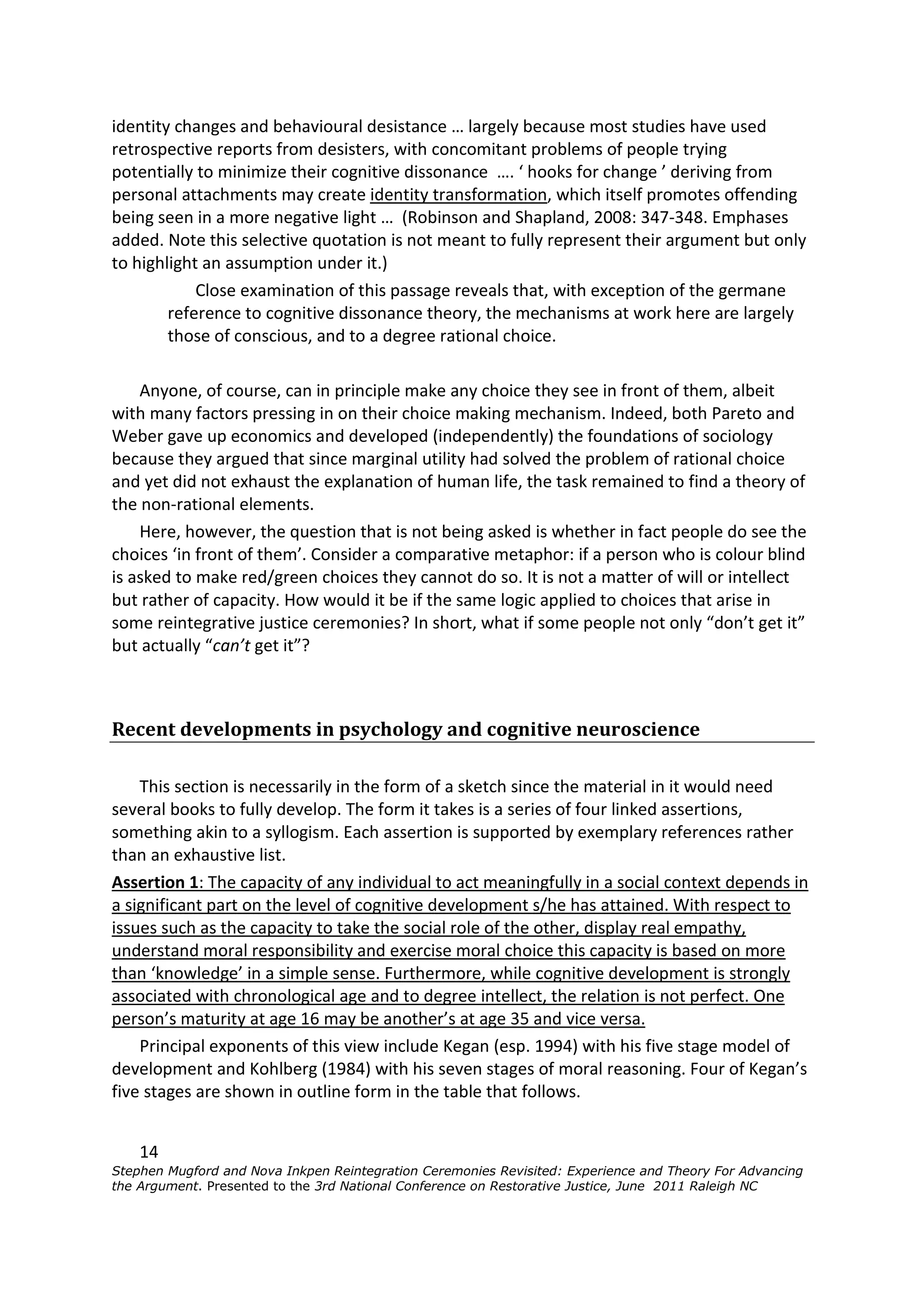 identity changes and behavioural desistance … largely because most studies have used
retrospective reports from desisters, with concomitant problems of people trying
potentially to minimize their cognitive dissonance …. ‘ hooks for change ’ deriving from
personal attachments may create identity transformation, which itself promotes offending
being seen in a more negative light … (Robinson and Shapland, 2008: 347-348. Emphases
added. Note this selective quotation is not meant to fully represent their argument but only
to highlight an assumption under it.)
            Close examination of this passage reveals that, with exception of the germane
        reference to cognitive dissonance theory, the mechanisms at work here are largely
        those of conscious, and to a degree rational choice.

    Anyone, of course, can in principle make any choice they see in front of them, albeit
with many factors pressing in on their choice making mechanism. Indeed, both Pareto and
Weber gave up economics and developed (independently) the foundations of sociology
because they argued that since marginal utility had solved the problem of rational choice
and yet did not exhaust the explanation of human life, the task remained to find a theory of
the non-rational elements.
    Here, however, the question that is not being asked is whether in fact people do see the
choices ‘in front of them’. Consider a comparative metaphor: if a person who is colour blind
is asked to make red/green choices they cannot do so. It is not a matter of will or intellect
but rather of capacity. How would it be if the same logic applied to choices that arise in
some reintegrative justice ceremonies? In short, what if some people not only “don’t get it”
but actually “can’t get it”?



Recent developments in psychology and cognitive neuroscience

    This section is necessarily in the form of a sketch since the material in it would need
several books to fully develop. The form it takes is a series of four linked assertions,
something akin to a syllogism. Each assertion is supported by exemplary references rather
than an exhaustive list.
Assertion 1: The capacity of any individual to act meaningfully in a social context depends in
a significant part on the level of cognitive development s/he has attained. With respect to
issues such as the capacity to take the social role of the other, display real empathy,
understand moral responsibility and exercise moral choice this capacity is based on more
than ‘knowledge’ in a simple sense. Furthermore, while cognitive development is strongly
associated with chronological age and to degree intellect, the relation is not perfect. One
person’s maturity at age 16 may be another’s at age 35 and vice versa.
    Principal exponents of this view include Kegan (esp. 1994) with his five stage model of
development and Kohlberg (1984) with his seven stages of moral reasoning. Four of Kegan’s
five stages are shown in outline form in the table that follows.


    14
Stephen Mugford and Nova Inkpen Reintegration Ceremonies Revisited: Experience and Theory For Advancing
the Argument. Presented to the 3rd National Conference on Restorative Justice, June 2011 Raleigh NC
 