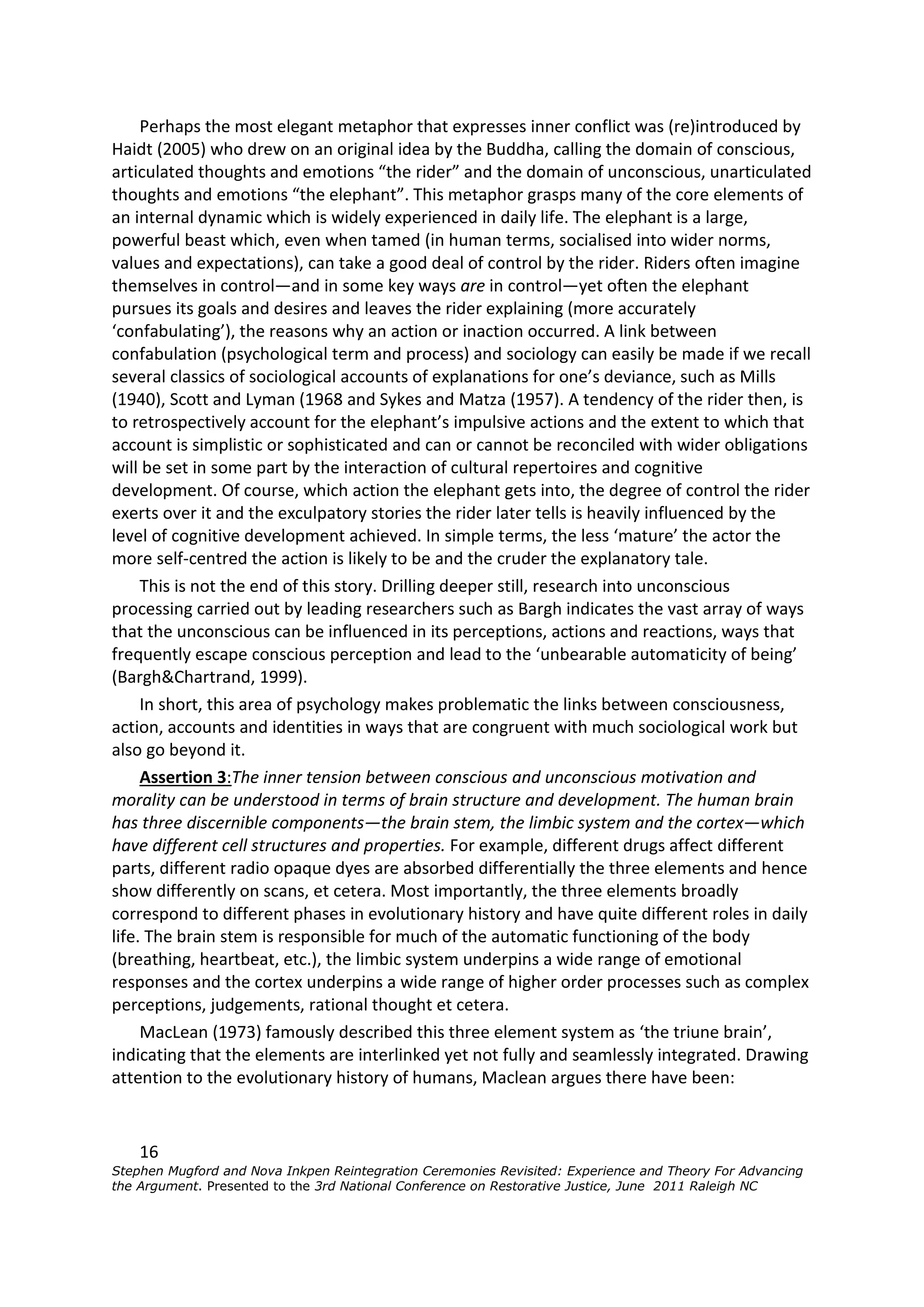 Perhaps the most elegant metaphor that expresses inner conflict was (re)introduced by
Haidt (2005) who drew on an original idea by the Buddha, calling the domain of conscious,
articulated thoughts and emotions “the rider” and the domain of unconscious, unarticulated
thoughts and emotions “the elephant”. This metaphor grasps many of the core elements of
an internal dynamic which is widely experienced in daily life. The elephant is a large,
powerful beast which, even when tamed (in human terms, socialised into wider norms,
values and expectations), can take a good deal of control by the rider. Riders often imagine
themselves in control—and in some key ways are in control—yet often the elephant
pursues its goals and desires and leaves the rider explaining (more accurately
‘confabulating’), the reasons why an action or inaction occurred. A link between
confabulation (psychological term and process) and sociology can easily be made if we recall
several classics of sociological accounts of explanations for one’s deviance, such as Mills
(1940), Scott and Lyman (1968 and Sykes and Matza (1957). A tendency of the rider then, is
to retrospectively account for the elephant’s impulsive actions and the extent to which that
account is simplistic or sophisticated and can or cannot be reconciled with wider obligations
will be set in some part by the interaction of cultural repertoires and cognitive
development. Of course, which action the elephant gets into, the degree of control the rider
exerts over it and the exculpatory stories the rider later tells is heavily influenced by the
level of cognitive development achieved. In simple terms, the less ‘mature’ the actor the
more self-centred the action is likely to be and the cruder the explanatory tale.
     This is not the end of this story. Drilling deeper still, research into unconscious
processing carried out by leading researchers such as Bargh indicates the vast array of ways
that the unconscious can be influenced in its perceptions, actions and reactions, ways that
frequently escape conscious perception and lead to the ‘unbearable automaticity of being’
(Bargh&Chartrand, 1999).
     In short, this area of psychology makes problematic the links between consciousness,
action, accounts and identities in ways that are congruent with much sociological work but
also go beyond it.
     Assertion 3:The inner tension between conscious and unconscious motivation and
morality can be understood in terms of brain structure and development. The human brain
has three discernible components—the brain stem, the limbic system and the cortex—which
have different cell structures and properties. For example, different drugs affect different
parts, different radio opaque dyes are absorbed differentially the three elements and hence
show differently on scans, et cetera. Most importantly, the three elements broadly
correspond to different phases in evolutionary history and have quite different roles in daily
life. The brain stem is responsible for much of the automatic functioning of the body
(breathing, heartbeat, etc.), the limbic system underpins a wide range of emotional
responses and the cortex underpins a wide range of higher order processes such as complex
perceptions, judgements, rational thought et cetera.
     MacLean (1973) famously described this three element system as ‘the triune brain’,
indicating that the elements are interlinked yet not fully and seamlessly integrated. Drawing
attention to the evolutionary history of humans, Maclean argues there have been:


    16
Stephen Mugford and Nova Inkpen Reintegration Ceremonies Revisited: Experience and Theory For Advancing
the Argument. Presented to the 3rd National Conference on Restorative Justice, June 2011 Raleigh NC
 