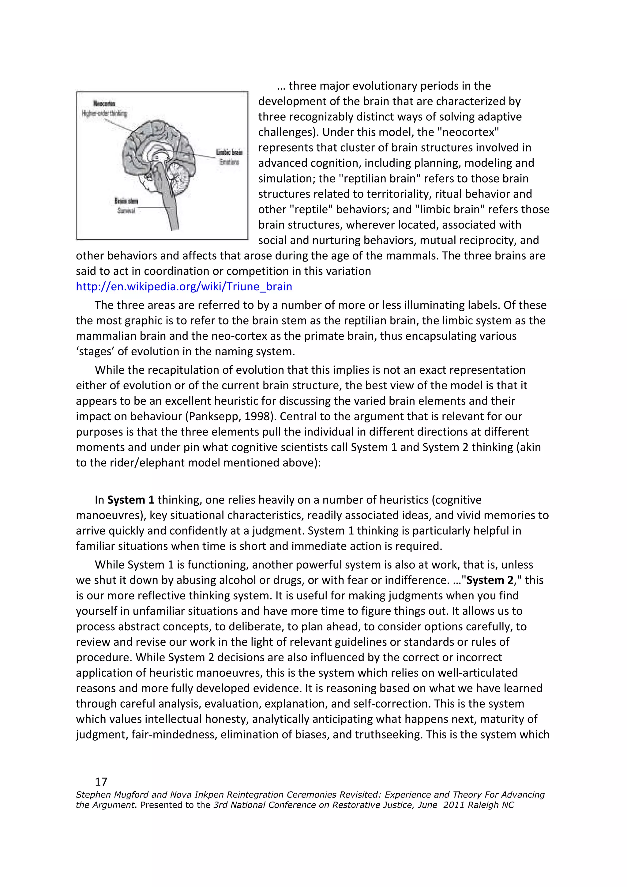 … three major evolutionary periods in the
                                     development of the brain that are characterized by
                                     three recognizably distinct ways of solving adaptive
                                     challenges). Under this model, the "neocortex"
                                     represents that cluster of brain structures involved in
                                     advanced cognition, including planning, modeling and
                                     simulation; the "reptilian brain" refers to those brain
                                     structures related to territoriality, ritual behavior and
                                     other "reptile" behaviors; and "limbic brain" refers those
                                     brain structures, wherever located, associated with
                                     social and nurturing behaviors, mutual reciprocity, and
other behaviors and affects that arose during the age of the mammals. The three brains are
said to act in coordination or competition in this variation
http://en.wikipedia.org/wiki/Triune_brain
    The three areas are referred to by a number of more or less illuminating labels. Of these
the most graphic is to refer to the brain stem as the reptilian brain, the limbic system as the
mammalian brain and the neo-cortex as the primate brain, thus encapsulating various
‘stages’ of evolution in the naming system.
    While the recapitulation of evolution that this implies is not an exact representation
either of evolution or of the current brain structure, the best view of the model is that it
appears to be an excellent heuristic for discussing the varied brain elements and their
impact on behaviour (Panksepp, 1998). Central to the argument that is relevant for our
purposes is that the three elements pull the individual in different directions at different
moments and under pin what cognitive scientists call System 1 and System 2 thinking (akin
to the rider/elephant model mentioned above):

    In System 1 thinking, one relies heavily on a number of heuristics (cognitive
manoeuvres), key situational characteristics, readily associated ideas, and vivid memories to
arrive quickly and confidently at a judgment. System 1 thinking is particularly helpful in
familiar situations when time is short and immediate action is required.
    While System 1 is functioning, another powerful system is also at work, that is, unless
we shut it down by abusing alcohol or drugs, or with fear or indifference. …"System 2," this
is our more reflective thinking system. It is useful for making judgments when you find
yourself in unfamiliar situations and have more time to figure things out. It allows us to
process abstract concepts, to deliberate, to plan ahead, to consider options carefully, to
review and revise our work in the light of relevant guidelines or standards or rules of
procedure. While System 2 decisions are also influenced by the correct or incorrect
application of heuristic manoeuvres, this is the system which relies on well-articulated
reasons and more fully developed evidence. It is reasoning based on what we have learned
through careful analysis, evaluation, explanation, and self-correction. This is the system
which values intellectual honesty, analytically anticipating what happens next, maturity of
judgment, fair-mindedness, elimination of biases, and truthseeking. This is the system which


    17
Stephen Mugford and Nova Inkpen Reintegration Ceremonies Revisited: Experience and Theory For Advancing
the Argument. Presented to the 3rd National Conference on Restorative Justice, June 2011 Raleigh NC
 