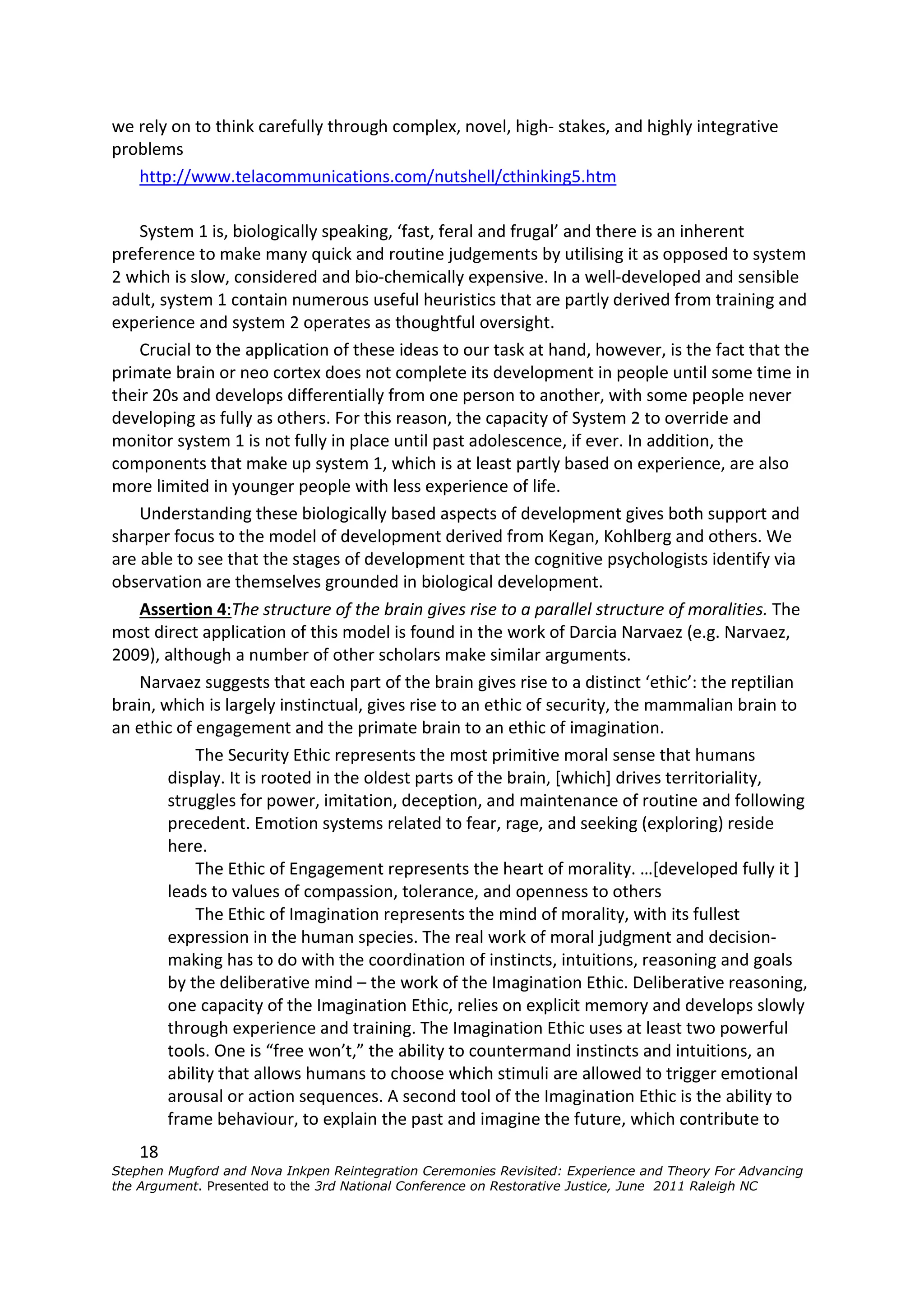 we rely on to think carefully through complex, novel, high- stakes, and highly integrative
problems
   http://www.telacommunications.com/nutshell/cthinking5.htm

    System 1 is, biologically speaking, ‘fast, feral and frugal’ and there is an inherent
preference to make many quick and routine judgements by utilising it as opposed to system
2 which is slow, considered and bio-chemically expensive. In a well-developed and sensible
adult, system 1 contain numerous useful heuristics that are partly derived from training and
experience and system 2 operates as thoughtful oversight.
    Crucial to the application of these ideas to our task at hand, however, is the fact that the
primate brain or neo cortex does not complete its development in people until some time in
their 20s and develops differentially from one person to another, with some people never
developing as fully as others. For this reason, the capacity of System 2 to override and
monitor system 1 is not fully in place until past adolescence, if ever. In addition, the
components that make up system 1, which is at least partly based on experience, are also
more limited in younger people with less experience of life.
    Understanding these biologically based aspects of development gives both support and
sharper focus to the model of development derived from Kegan, Kohlberg and others. We
are able to see that the stages of development that the cognitive psychologists identify via
observation are themselves grounded in biological development.
    Assertion 4:The structure of the brain gives rise to a parallel structure of moralities. The
most direct application of this model is found in the work of Darcia Narvaez (e.g. Narvaez,
2009), although a number of other scholars make similar arguments.
    Narvaez suggests that each part of the brain gives rise to a distinct ‘ethic’: the reptilian
brain, which is largely instinctual, gives rise to an ethic of security, the mammalian brain to
an ethic of engagement and the primate brain to an ethic of imagination.
            The Security Ethic represents the most primitive moral sense that humans
        display. It is rooted in the oldest parts of the brain, [which] drives territoriality,
        struggles for power, imitation, deception, and maintenance of routine and following
        precedent. Emotion systems related to fear, rage, and seeking (exploring) reside
        here.
            The Ethic of Engagement represents the heart of morality. …[developed fully it ]
        leads to values of compassion, tolerance, and openness to others
            The Ethic of Imagination represents the mind of morality, with its fullest
        expression in the human species. The real work of moral judgment and decision-
        making has to do with the coordination of instincts, intuitions, reasoning and goals
        by the deliberative mind – the work of the Imagination Ethic. Deliberative reasoning,
        one capacity of the Imagination Ethic, relies on explicit memory and develops slowly
        through experience and training. The Imagination Ethic uses at least two powerful
        tools. One is “free won’t,” the ability to countermand instincts and intuitions, an
        ability that allows humans to choose which stimuli are allowed to trigger emotional
        arousal or action sequences. A second tool of the Imagination Ethic is the ability to
        frame behaviour, to explain the past and imagine the future, which contribute to
    18
Stephen Mugford and Nova Inkpen Reintegration Ceremonies Revisited: Experience and Theory For Advancing
the Argument. Presented to the 3rd National Conference on Restorative Justice, June 2011 Raleigh NC
 