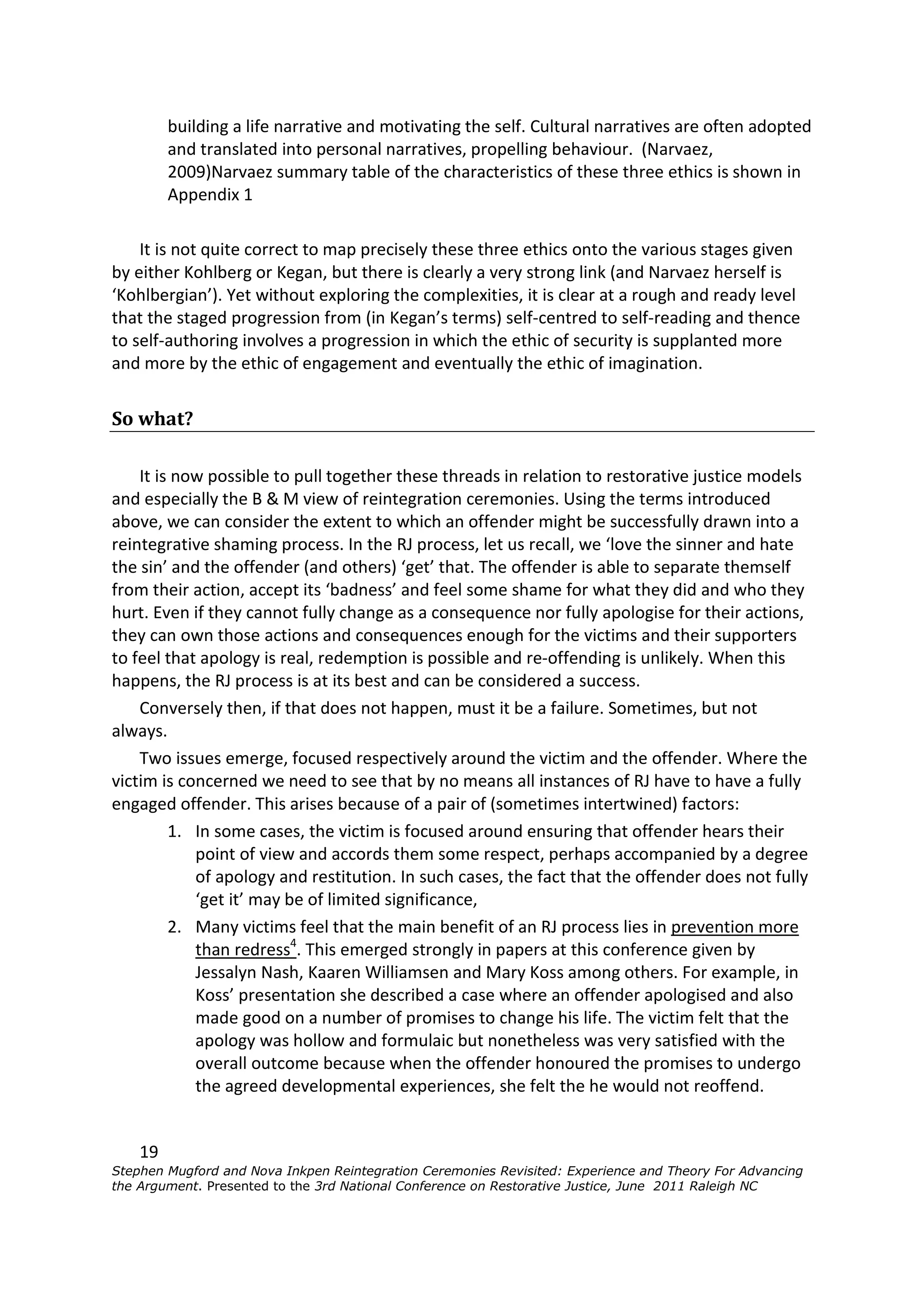 building a life narrative and motivating the self. Cultural narratives are often adopted
         and translated into personal narratives, propelling behaviour. (Narvaez,
         2009)Narvaez summary table of the characteristics of these three ethics is shown in
         Appendix 1

    It is not quite correct to map precisely these three ethics onto the various stages given
by either Kohlberg or Kegan, but there is clearly a very strong link (and Narvaez herself is
‘Kohlbergian’). Yet without exploring the complexities, it is clear at a rough and ready level
that the staged progression from (in Kegan’s terms) self-centred to self-reading and thence
to self-authoring involves a progression in which the ethic of security is supplanted more
and more by the ethic of engagement and eventually the ethic of imagination.


So what?

    It is now possible to pull together these threads in relation to restorative justice models
and especially the B & M view of reintegration ceremonies. Using the terms introduced
above, we can consider the extent to which an offender might be successfully drawn into a
reintegrative shaming process. In the RJ process, let us recall, we ‘love the sinner and hate
the sin’ and the offender (and others) ‘get’ that. The offender is able to separate themself
from their action, accept its ‘badness’ and feel some shame for what they did and who they
hurt. Even if they cannot fully change as a consequence nor fully apologise for their actions,
they can own those actions and consequences enough for the victims and their supporters
to feel that apology is real, redemption is possible and re-offending is unlikely. When this
happens, the RJ process is at its best and can be considered a success.
    Conversely then, if that does not happen, must it be a failure. Sometimes, but not
always.
    Two issues emerge, focused respectively around the victim and the offender. Where the
victim is concerned we need to see that by no means all instances of RJ have to have a fully
engaged offender. This arises because of a pair of (sometimes intertwined) factors:
         1. In some cases, the victim is focused around ensuring that offender hears their
            point of view and accords them some respect, perhaps accompanied by a degree
            of apology and restitution. In such cases, the fact that the offender does not fully
            ‘get it’ may be of limited significance,
         2. Many victims feel that the main benefit of an RJ process lies in prevention more
            than redress4. This emerged strongly in papers at this conference given by
            Jessalyn Nash, Kaaren Williamsen and Mary Koss among others. For example, in
            Koss’ presentation she described a case where an offender apologised and also
            made good on a number of promises to change his life. The victim felt that the
            apology was hollow and formulaic but nonetheless was very satisfied with the
            overall outcome because when the offender honoured the promises to undergo
            the agreed developmental experiences, she felt the he would not reoffend.


    19
Stephen Mugford and Nova Inkpen Reintegration Ceremonies Revisited: Experience and Theory For Advancing
the Argument. Presented to the 3rd National Conference on Restorative Justice, June 2011 Raleigh NC
 