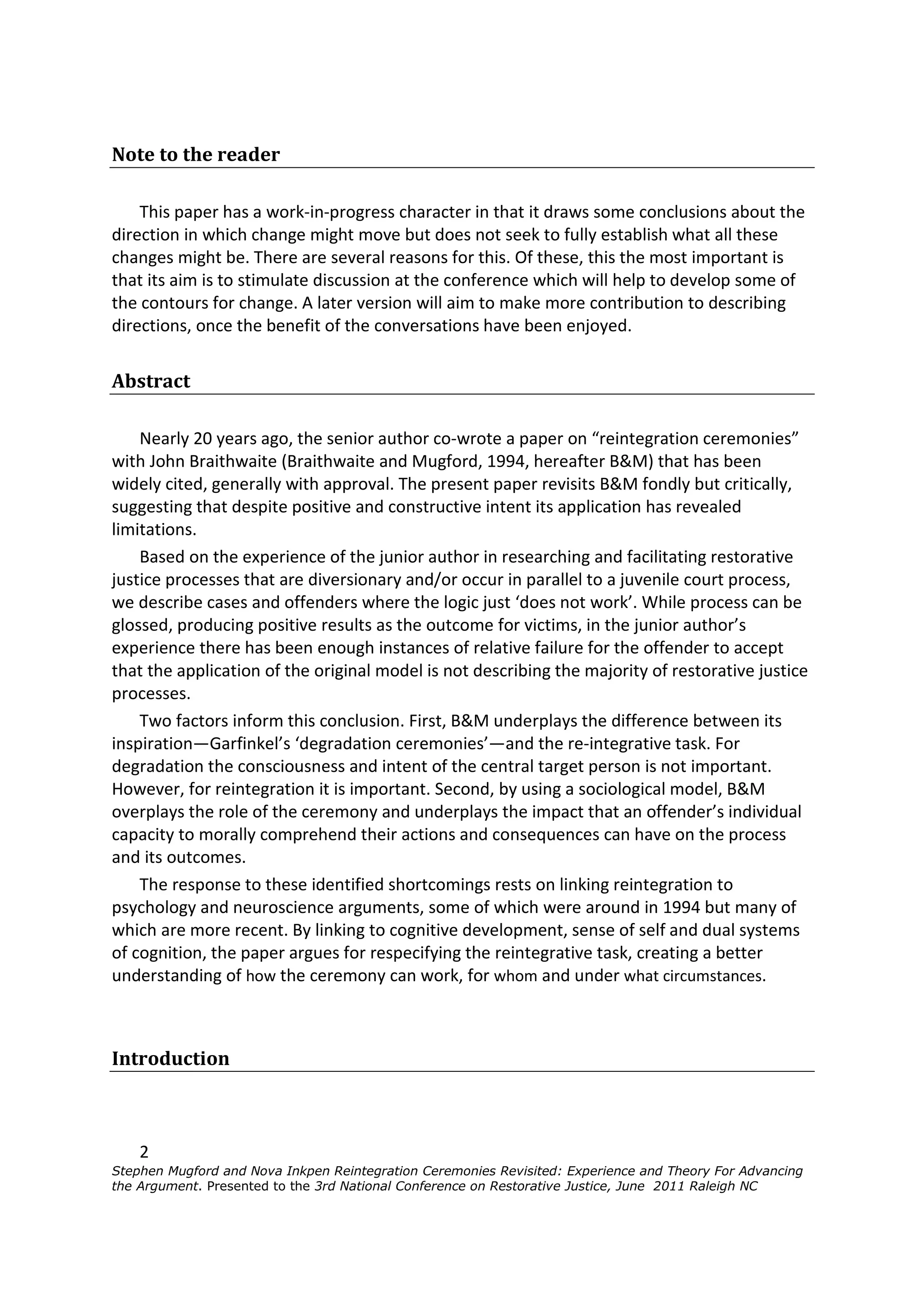 Note to the reader

    This paper has a work-in-progress character in that it draws some conclusions about the
direction in which change might move but does not seek to fully establish what all these
changes might be. There are several reasons for this. Of these, this the most important is
that its aim is to stimulate discussion at the conference which will help to develop some of
the contours for change. A later version will aim to make more contribution to describing
directions, once the benefit of the conversations have been enjoyed.


Abstract

    Nearly 20 years ago, the senior author co-wrote a paper on “reintegration ceremonies”
with John Braithwaite (Braithwaite and Mugford, 1994, hereafter B&M) that has been
widely cited, generally with approval. The present paper revisits B&M fondly but critically,
suggesting that despite positive and constructive intent its application has revealed
limitations.
    Based on the experience of the junior author in researching and facilitating restorative
justice processes that are diversionary and/or occur in parallel to a juvenile court process,
we describe cases and offenders where the logic just ‘does not work’. While process can be
glossed, producing positive results as the outcome for victims, in the junior author’s
experience there has been enough instances of relative failure for the offender to accept
that the application of the original model is not describing the majority of restorative justice
processes.
    Two factors inform this conclusion. First, B&M underplays the difference between its
inspiration—Garfinkel’s ‘degradation ceremonies’—and the re-integrative task. For
degradation the consciousness and intent of the central target person is not important.
However, for reintegration it is important. Second, by using a sociological model, B&M
overplays the role of the ceremony and underplays the impact that an offender’s individual
capacity to morally comprehend their actions and consequences can have on the process
and its outcomes.
    The response to these identified shortcomings rests on linking reintegration to
psychology and neuroscience arguments, some of which were around in 1994 but many of
which are more recent. By linking to cognitive development, sense of self and dual systems
of cognition, the paper argues for respecifying the reintegrative task, creating a better
understanding of how the ceremony can work, for whom and under what circumstances.



Introduction



    2
Stephen Mugford and Nova Inkpen Reintegration Ceremonies Revisited: Experience and Theory For Advancing
the Argument. Presented to the 3rd National Conference on Restorative Justice, June 2011 Raleigh NC
 