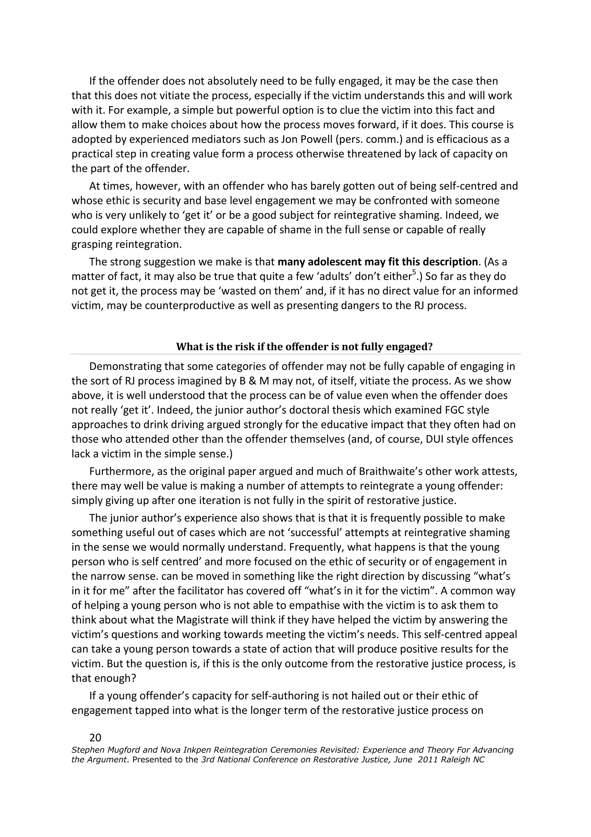 If the offender does not absolutely need to be fully engaged, it may be the case then
that this does not vitiate the process, especially if the victim understands this and will work
with it. For example, a simple but powerful option is to clue the victim into this fact and
allow them to make choices about how the process moves forward, if it does. This course is
adopted by experienced mediators such as Jon Powell (pers. comm.) and is efficacious as a
practical step in creating value form a process otherwise threatened by lack of capacity on
the part of the offender.
    At times, however, with an offender who has barely gotten out of being self-centred and
whose ethic is security and base level engagement we may be confronted with someone
who is very unlikely to ‘get it’ or be a good subject for reintegrative shaming. Indeed, we
could explore whether they are capable of shame in the full sense or capable of really
grasping reintegration.
    The strong suggestion we make is that many adolescent may fit this description. (As a
matter of fact, it may also be true that quite a few ‘adults’ don’t either5.) So far as they do
not get it, the process may be ‘wasted on them’ and, if it has no direct value for an informed
victim, may be counterproductive as well as presenting dangers to the RJ process.


                        What is the risk if the offender is not fully engaged?
     Demonstrating that some categories of offender may not be fully capable of engaging in
the sort of RJ process imagined by B & M may not, of itself, vitiate the process. As we show
above, it is well understood that the process can be of value even when the offender does
not really ‘get it’. Indeed, the junior author’s doctoral thesis which examined FGC style
approaches to drink driving argued strongly for the educative impact that they often had on
those who attended other than the offender themselves (and, of course, DUI style offences
lack a victim in the simple sense.)
     Furthermore, as the original paper argued and much of Braithwaite’s other work attests,
there may well be value is making a number of attempts to reintegrate a young offender:
simply giving up after one iteration is not fully in the spirit of restorative justice.
     The junior author’s experience also shows that is that it is frequently possible to make
something useful out of cases which are not ‘successful’ attempts at reintegrative shaming
in the sense we would normally understand. Frequently, what happens is that the young
person who is self centred’ and more focused on the ethic of security or of engagement in
the narrow sense. can be moved in something like the right direction by discussing “what’s
in it for me” after the facilitator has covered off “what’s in it for the victim”. A common way
of helping a young person who is not able to empathise with the victim is to ask them to
think about what the Magistrate will think if they have helped the victim by answering the
victim’s questions and working towards meeting the victim’s needs. This self-centred appeal
can take a young person towards a state of action that will produce positive results for the
victim. But the question is, if this is the only outcome from the restorative justice process, is
that enough?
     If a young offender’s capacity for self-authoring is not hailed out or their ethic of
engagement tapped into what is the longer term of the restorative justice process on

    20
Stephen Mugford and Nova Inkpen Reintegration Ceremonies Revisited: Experience and Theory For Advancing
the Argument. Presented to the 3rd National Conference on Restorative Justice, June 2011 Raleigh NC
 