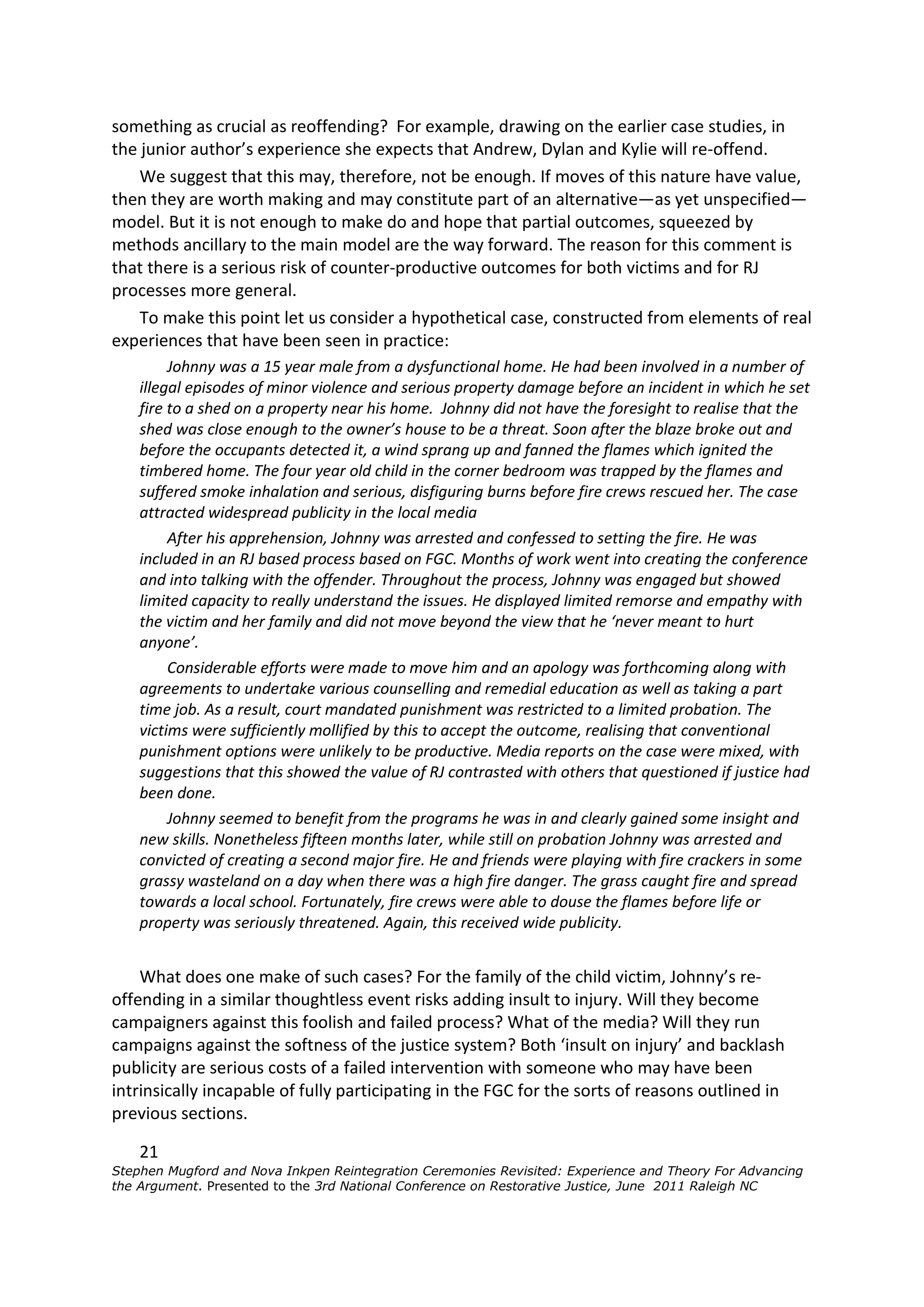 something as crucial as reoffending? For example, drawing on the earlier case studies, in
the junior author’s experience she expects that Andrew, Dylan and Kylie will re-offend.
    We suggest that this may, therefore, not be enough. If moves of this nature have value,
then they are worth making and may constitute part of an alternative—as yet unspecified—
model. But it is not enough to make do and hope that partial outcomes, squeezed by
methods ancillary to the main model are the way forward. The reason for this comment is
that there is a serious risk of counter-productive outcomes for both victims and for RJ
processes more general.
    To make this point let us consider a hypothetical case, constructed from elements of real
experiences that have been seen in practice:
         Johnny was a 15 year male from a dysfunctional home. He had been involved in a number of
    illegal episodes of minor violence and serious property damage before an incident in which he set
    fire to a shed on a property near his home. Johnny did not have the foresight to realise that the
    shed was close enough to the owner’s house to be a threat. Soon after the blaze broke out and
    before the occupants detected it, a wind sprang up and fanned the flames which ignited the
    timbered home. The four year old child in the corner bedroom was trapped by the flames and
    suffered smoke inhalation and serious, disfiguring burns before fire crews rescued her. The case
    attracted widespread publicity in the local media
         After his apprehension, Johnny was arrested and confessed to setting the fire. He was
    included in an RJ based process based on FGC. Months of work went into creating the conference
    and into talking with the offender. Throughout the process, Johnny was engaged but showed
    limited capacity to really understand the issues. He displayed limited remorse and empathy with
    the victim and her family and did not move beyond the view that he ‘never meant to hurt
    anyone’.
         Considerable efforts were made to move him and an apology was forthcoming along with
    agreements to undertake various counselling and remedial education as well as taking a part
    time job. As a result, court mandated punishment was restricted to a limited probation. The
    victims were sufficiently mollified by this to accept the outcome, realising that conventional
    punishment options were unlikely to be productive. Media reports on the case were mixed, with
    suggestions that this showed the value of RJ contrasted with others that questioned if justice had
    been done.
         Johnny seemed to benefit from the programs he was in and clearly gained some insight and
    new skills. Nonetheless fifteen months later, while still on probation Johnny was arrested and
    convicted of creating a second major fire. He and friends were playing with fire crackers in some
    grassy wasteland on a day when there was a high fire danger. The grass caught fire and spread
    towards a local school. Fortunately, fire crews were able to douse the flames before life or
    property was seriously threatened. Again, this received wide publicity.


    What does one make of such cases? For the family of the child victim, Johnny’s re-
offending in a similar thoughtless event risks adding insult to injury. Will they become
campaigners against this foolish and failed process? What of the media? Will they run
campaigns against the softness of the justice system? Both ‘insult on injury’ and backlash
publicity are serious costs of a failed intervention with someone who may have been
intrinsically incapable of fully participating in the FGC for the sorts of reasons outlined in
previous sections.

    21
Stephen Mugford and Nova Inkpen Reintegration Ceremonies Revisited: Experience and Theory For Advancing
the Argument. Presented to the 3rd National Conference on Restorative Justice, June 2011 Raleigh NC
 