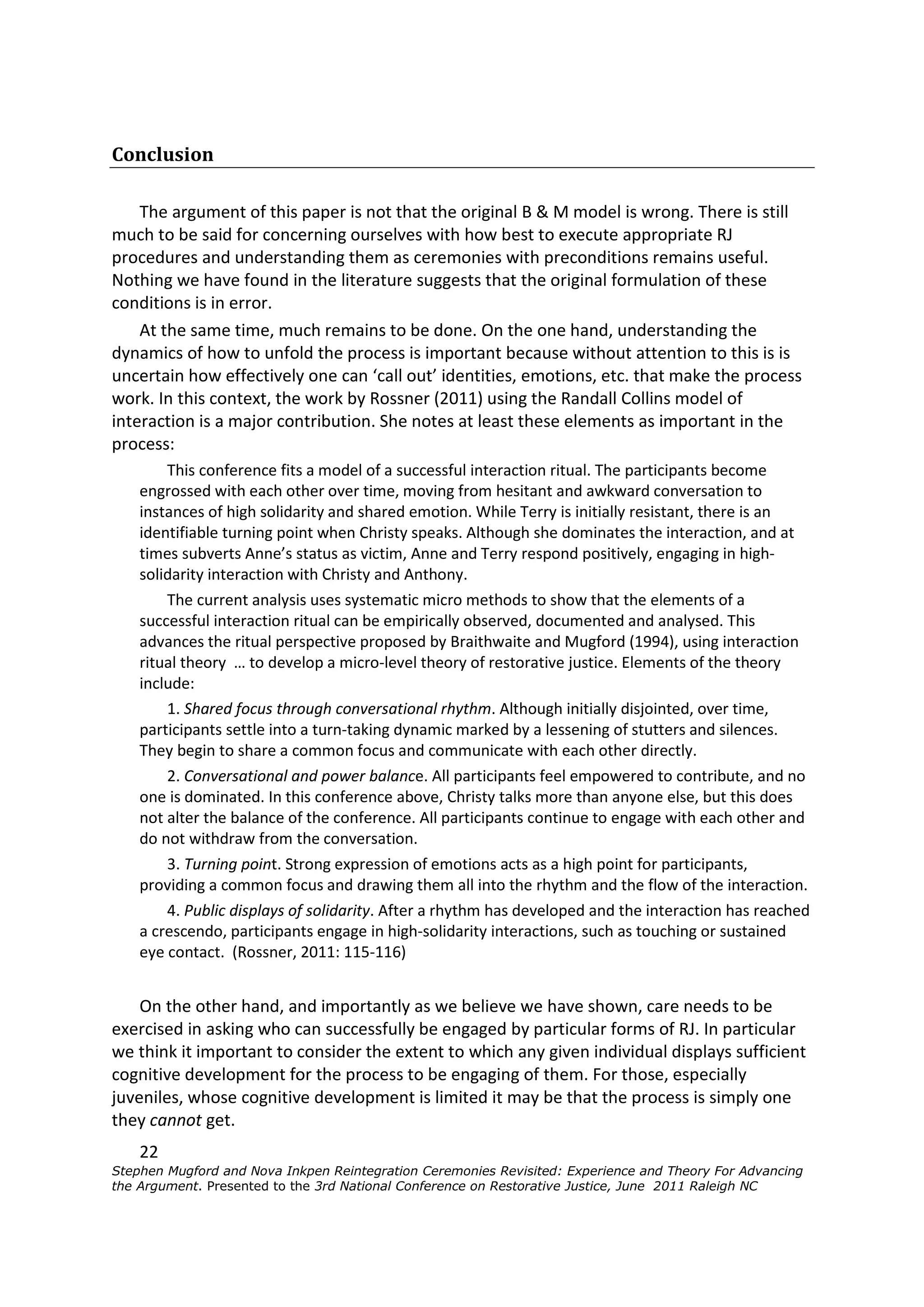 Conclusion

    The argument of this paper is not that the original B & M model is wrong. There is still
much to be said for concerning ourselves with how best to execute appropriate RJ
procedures and understanding them as ceremonies with preconditions remains useful.
Nothing we have found in the literature suggests that the original formulation of these
conditions is in error.
    At the same time, much remains to be done. On the one hand, understanding the
dynamics of how to unfold the process is important because without attention to this is is
uncertain how effectively one can ‘call out’ identities, emotions, etc. that make the process
work. In this context, the work by Rossner (2011) using the Randall Collins model of
interaction is a major contribution. She notes at least these elements as important in the
process:
        This conference fits a model of a successful interaction ritual. The participants become
    engrossed with each other over time, moving from hesitant and awkward conversation to
    instances of high solidarity and shared emotion. While Terry is initially resistant, there is an
    identifiable turning point when Christy speaks. Although she dominates the interaction, and at
    times subverts Anne’s status as victim, Anne and Terry respond positively, engaging in high-
    solidarity interaction with Christy and Anthony.
        The current analysis uses systematic micro methods to show that the elements of a
    successful interaction ritual can be empirically observed, documented and analysed. This
    advances the ritual perspective proposed by Braithwaite and Mugford (1994), using interaction
    ritual theory … to develop a micro-level theory of restorative justice. Elements of the theory
    include:
        1. Shared focus through conversational rhythm. Although initially disjointed, over time,
    participants settle into a turn-taking dynamic marked by a lessening of stutters and silences.
    They begin to share a common focus and communicate with each other directly.
        2. Conversational and power balance. All participants feel empowered to contribute, and no
    one is dominated. In this conference above, Christy talks more than anyone else, but this does
    not alter the balance of the conference. All participants continue to engage with each other and
    do not withdraw from the conversation.
        3. Turning point. Strong expression of emotions acts as a high point for participants,
    providing a common focus and drawing them all into the rhythm and the flow of the interaction.
        4. Public displays of solidarity. After a rhythm has developed and the interaction has reached
    a crescendo, participants engage in high-solidarity interactions, such as touching or sustained
    eye contact. (Rossner, 2011: 115-116)


    On the other hand, and importantly as we believe we have shown, care needs to be
exercised in asking who can successfully be engaged by particular forms of RJ. In particular
we think it important to consider the extent to which any given individual displays sufficient
cognitive development for the process to be engaging of them. For those, especially
juveniles, whose cognitive development is limited it may be that the process is simply one
they cannot get.
    22
Stephen Mugford and Nova Inkpen Reintegration Ceremonies Revisited: Experience and Theory For Advancing
the Argument. Presented to the 3rd National Conference on Restorative Justice, June 2011 Raleigh NC
 