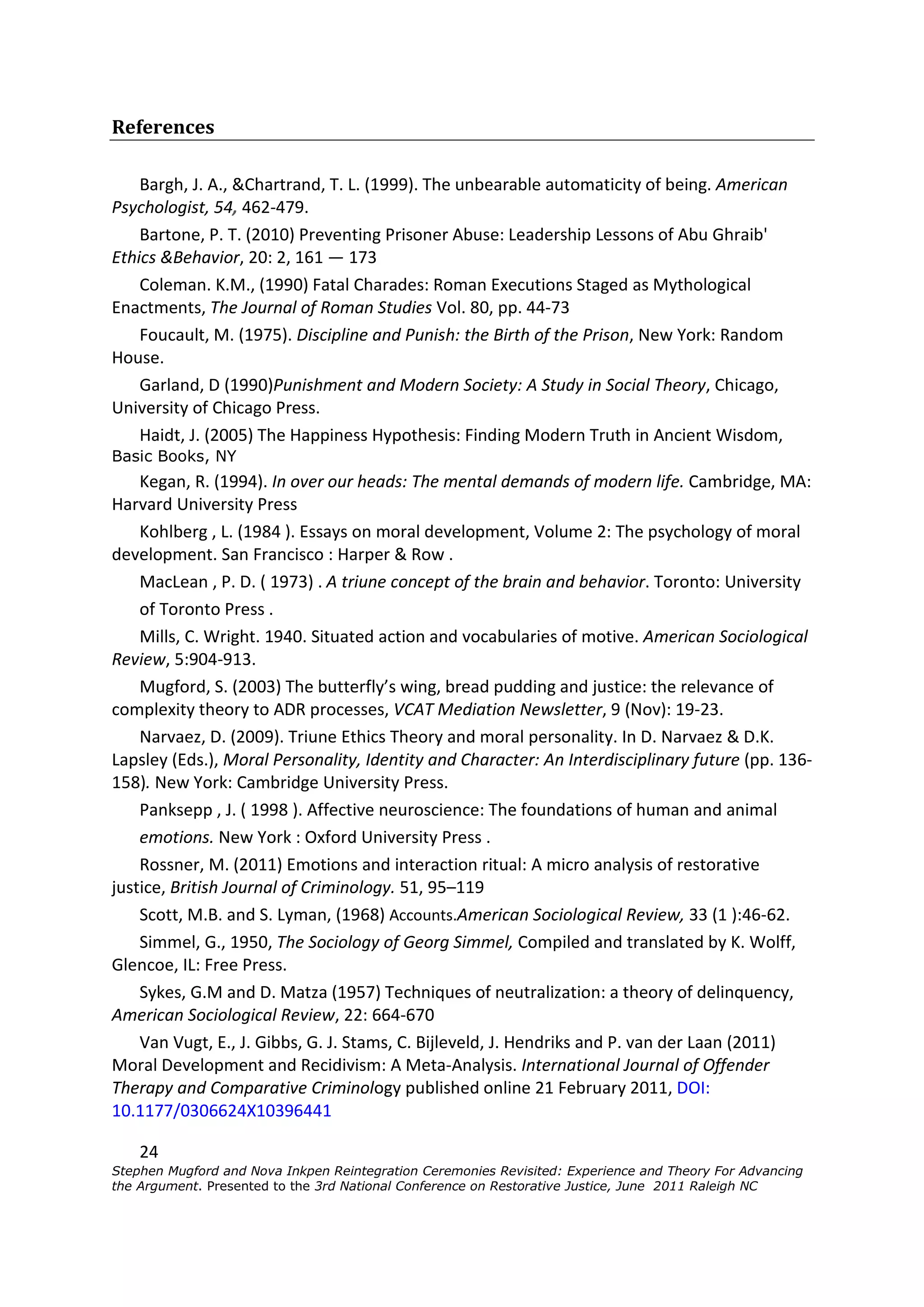 References

    Bargh, J. A., &Chartrand, T. L. (1999). The unbearable automaticity of being. American
Psychologist, 54, 462-479.
    Bartone, P. T. (2010) Preventing Prisoner Abuse: Leadership Lessons of Abu Ghraib'
Ethics &Behavior, 20: 2, 161 — 173
    Coleman. K.M., (1990) Fatal Charades: Roman Executions Staged as Mythological
Enactments, The Journal of Roman Studies Vol. 80, pp. 44-73
    Foucault, M. (1975). Discipline and Punish: the Birth of the Prison, New York: Random
House.
    Garland, D (1990)Punishment and Modern Society: A Study in Social Theory, Chicago,
University of Chicago Press.
    Haidt, J. (2005) The Happiness Hypothesis: Finding Modern Truth in Ancient Wisdom,
Basic Books, NY
    Kegan, R. (1994). In over our heads: The mental demands of modern life. Cambridge, MA:
Harvard University Press
    Kohlberg , L. (1984 ). Essays on moral development, Volume 2: The psychology of moral
development. San Francisco : Harper & Row .
    MacLean , P. D. ( 1973) . A triune concept of the brain and behavior. Toronto: University
    of Toronto Press .
    Mills, C. Wright. 1940. Situated action and vocabularies of motive. American Sociological
Review, 5:904-913.
    Mugford, S. (2003) The butterfly’s wing, bread pudding and justice: the relevance of
complexity theory to ADR processes, VCAT Mediation Newsletter, 9 (Nov): 19-23.
    Narvaez, D. (2009). Triune Ethics Theory and moral personality. In D. Narvaez & D.K.
Lapsley (Eds.), Moral Personality, Identity and Character: An Interdisciplinary future (pp. 136-
158). New York: Cambridge University Press.
    Panksepp , J. ( 1998 ). Affective neuroscience: The foundations of human and animal
    emotions. New York : Oxford University Press .
    Rossner, M. (2011) Emotions and interaction ritual: A micro analysis of restorative
justice, British Journal of Criminology. 51, 95–119
    Scott, M.B. and S. Lyman, (1968) Accounts.American Sociological Review, 33 (1 ):46-62.
    Simmel, G., 1950, The Sociology of Georg Simmel, Compiled and translated by K. Wolff,
Glencoe, IL: Free Press.
    Sykes, G.M and D. Matza (1957) Techniques of neutralization: a theory of delinquency,
American Sociological Review, 22: 664-670
    Van Vugt, E., J. Gibbs, G. J. Stams, C. Bijleveld, J. Hendriks and P. van der Laan (2011)
Moral Development and Recidivism: A Meta-Analysis. International Journal of Offender
Therapy and Comparative Criminology published online 21 February 2011, DOI:
10.1177/0306624X10396441

    24
Stephen Mugford and Nova Inkpen Reintegration Ceremonies Revisited: Experience and Theory For Advancing
the Argument. Presented to the 3rd National Conference on Restorative Justice, June 2011 Raleigh NC
 