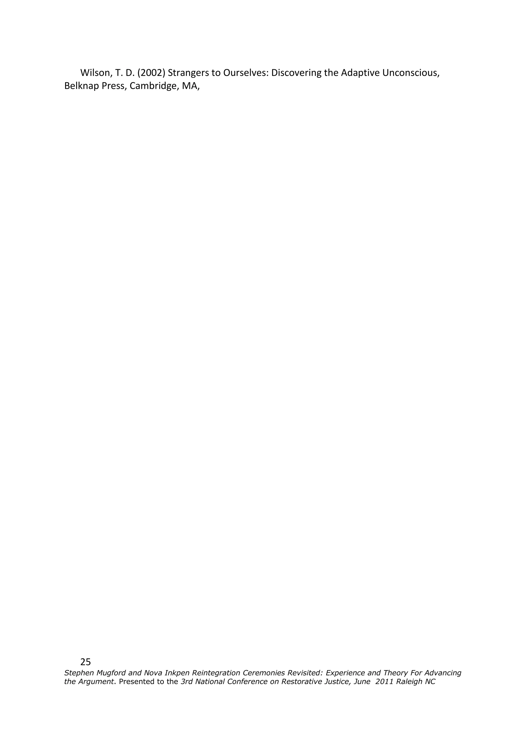 Wilson, T. D. (2002) Strangers to Ourselves: Discovering the Adaptive Unconscious,
Belknap Press, Cambridge, MA,




    25
Stephen Mugford and Nova Inkpen Reintegration Ceremonies Revisited: Experience and Theory For Advancing
the Argument. Presented to the 3rd National Conference on Restorative Justice, June 2011 Raleigh NC
 