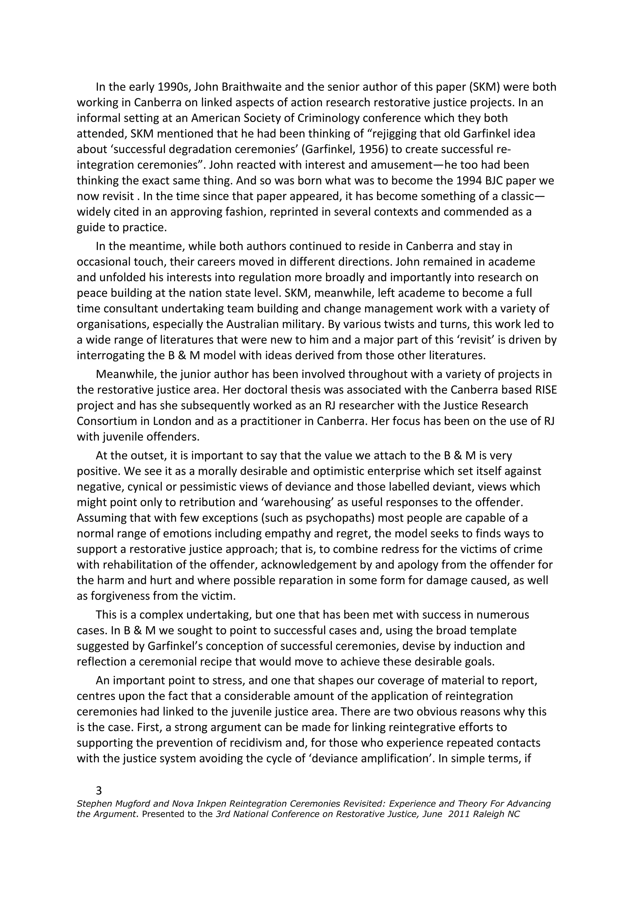 In the early 1990s, John Braithwaite and the senior author of this paper (SKM) were both
working in Canberra on linked aspects of action research restorative justice projects. In an
informal setting at an American Society of Criminology conference which they both
attended, SKM mentioned that he had been thinking of “rejigging that old Garfinkel idea
about ‘successful degradation ceremonies’ (Garfinkel, 1956) to create successful re-
integration ceremonies”. John reacted with interest and amusement—he too had been
thinking the exact same thing. And so was born what was to become the 1994 BJC paper we
now revisit . In the time since that paper appeared, it has become something of a classic—
widely cited in an approving fashion, reprinted in several contexts and commended as a
guide to practice.
     In the meantime, while both authors continued to reside in Canberra and stay in
occasional touch, their careers moved in different directions. John remained in academe
and unfolded his interests into regulation more broadly and importantly into research on
peace building at the nation state level. SKM, meanwhile, left academe to become a full
time consultant undertaking team building and change management work with a variety of
organisations, especially the Australian military. By various twists and turns, this work led to
a wide range of literatures that were new to him and a major part of this ‘revisit’ is driven by
interrogating the B & M model with ideas derived from those other literatures.
     Meanwhile, the junior author has been involved throughout with a variety of projects in
the restorative justice area. Her doctoral thesis was associated with the Canberra based RISE
project and has she subsequently worked as an RJ researcher with the Justice Research
Consortium in London and as a practitioner in Canberra. Her focus has been on the use of RJ
with juvenile offenders.
     At the outset, it is important to say that the value we attach to the B & M is very
positive. We see it as a morally desirable and optimistic enterprise which set itself against
negative, cynical or pessimistic views of deviance and those labelled deviant, views which
might point only to retribution and ‘warehousing’ as useful responses to the offender.
Assuming that with few exceptions (such as psychopaths) most people are capable of a
normal range of emotions including empathy and regret, the model seeks to finds ways to
support a restorative justice approach; that is, to combine redress for the victims of crime
with rehabilitation of the offender, acknowledgement by and apology from the offender for
the harm and hurt and where possible reparation in some form for damage caused, as well
as forgiveness from the victim.
     This is a complex undertaking, but one that has been met with success in numerous
cases. In B & M we sought to point to successful cases and, using the broad template
suggested by Garfinkel’s conception of successful ceremonies, devise by induction and
reflection a ceremonial recipe that would move to achieve these desirable goals.
     An important point to stress, and one that shapes our coverage of material to report,
centres upon the fact that a considerable amount of the application of reintegration
ceremonies had linked to the juvenile justice area. There are two obvious reasons why this
is the case. First, a strong argument can be made for linking reintegrative efforts to
supporting the prevention of recidivism and, for those who experience repeated contacts
with the justice system avoiding the cycle of ‘deviance amplification’. In simple terms, if

    3
Stephen Mugford and Nova Inkpen Reintegration Ceremonies Revisited: Experience and Theory For Advancing
the Argument. Presented to the 3rd National Conference on Restorative Justice, June 2011 Raleigh NC
 