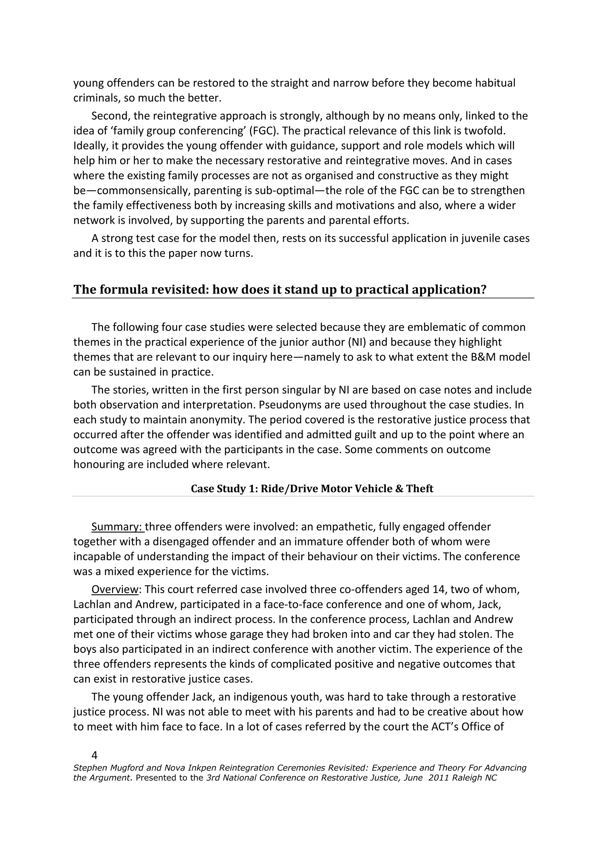 young offenders can be restored to the straight and narrow before they become habitual
criminals, so much the better.
    Second, the reintegrative approach is strongly, although by no means only, linked to the
idea of ‘family group conferencing’ (FGC). The practical relevance of this link is twofold.
Ideally, it provides the young offender with guidance, support and role models which will
help him or her to make the necessary restorative and reintegrative moves. And in cases
where the existing family processes are not as organised and constructive as they might
be—commonsensically, parenting is sub-optimal—the role of the FGC can be to strengthen
the family effectiveness both by increasing skills and motivations and also, where a wider
network is involved, by supporting the parents and parental efforts.
    A strong test case for the model then, rests on its successful application in juvenile cases
and it is to this the paper now turns.


The formula revisited: how does it stand up to practical application?

   The following four case studies were selected because they are emblematic of common
themes in the practical experience of the junior author (NI) and because they highlight
themes that are relevant to our inquiry here—namely to ask to what extent the B&M model
can be sustained in practice.
   The stories, written in the first person singular by NI are based on case notes and include
both observation and interpretation. Pseudonyms are used throughout the case studies. In
each study to maintain anonymity. The period covered is the restorative justice process that
occurred after the offender was identified and admitted guilt and up to the point where an
outcome was agreed with the participants in the case. Some comments on outcome
honouring are included where relevant.
                          Case Study 1: Ride/Drive Motor Vehicle & Theft


    Summary: three offenders were involved: an empathetic, fully engaged offender
together with a disengaged offender and an immature offender both of whom were
incapable of understanding the impact of their behaviour on their victims. The conference
was a mixed experience for the victims.
    Overview: This court referred case involved three co-offenders aged 14, two of whom,
Lachlan and Andrew, participated in a face-to-face conference and one of whom, Jack,
participated through an indirect process. In the conference process, Lachlan and Andrew
met one of their victims whose garage they had broken into and car they had stolen. The
boys also participated in an indirect conference with another victim. The experience of the
three offenders represents the kinds of complicated positive and negative outcomes that
can exist in restorative justice cases.
    The young offender Jack, an indigenous youth, was hard to take through a restorative
justice process. NI was not able to meet with his parents and had to be creative about how
to meet with him face to face. In a lot of cases referred by the court the ACT’s Office of

    4
Stephen Mugford and Nova Inkpen Reintegration Ceremonies Revisited: Experience and Theory For Advancing
the Argument. Presented to the 3rd National Conference on Restorative Justice, June 2011 Raleigh NC
 