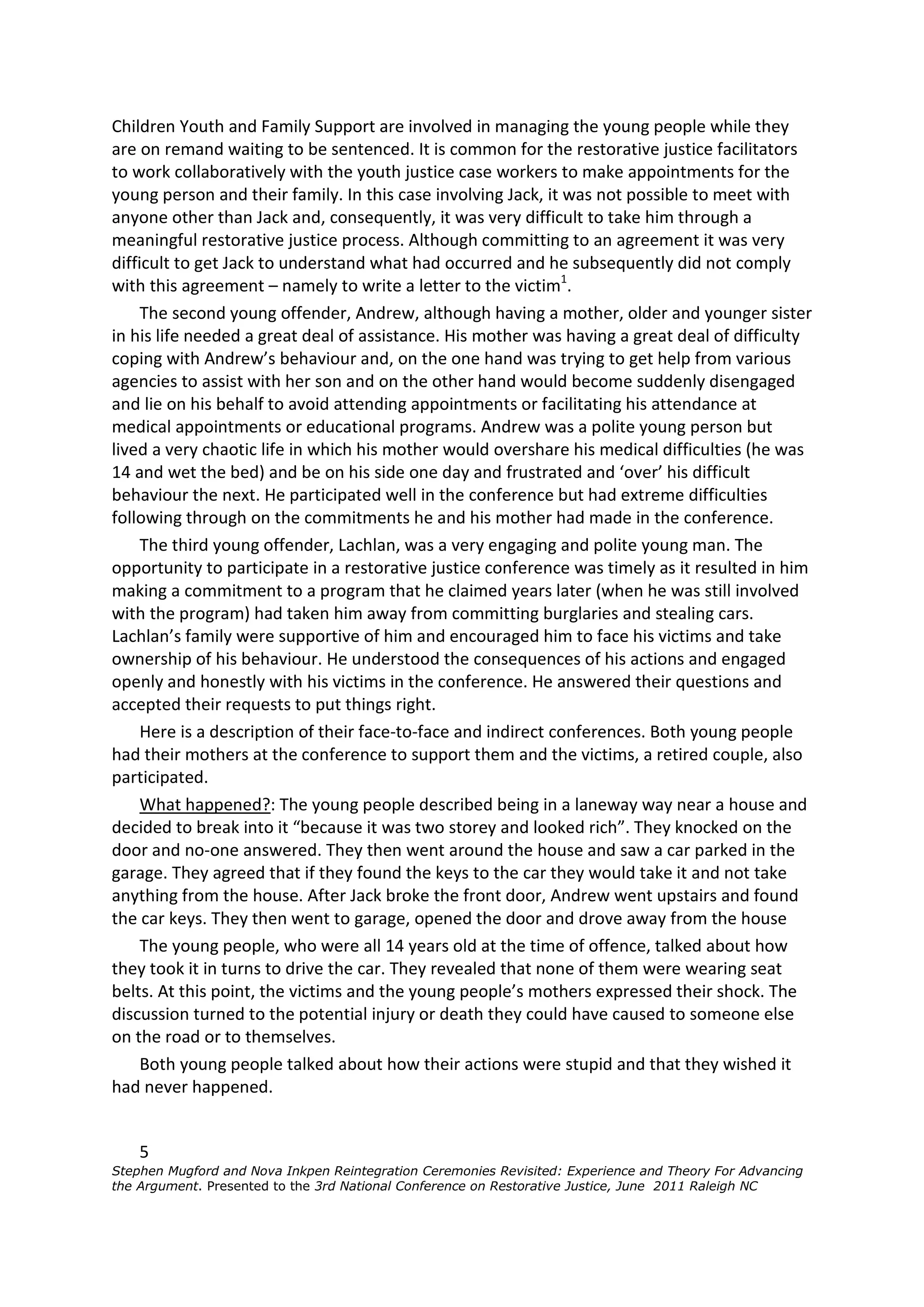 Children Youth and Family Support are involved in managing the young people while they
are on remand waiting to be sentenced. It is common for the restorative justice facilitators
to work collaboratively with the youth justice case workers to make appointments for the
young person and their family. In this case involving Jack, it was not possible to meet with
anyone other than Jack and, consequently, it was very difficult to take him through a
meaningful restorative justice process. Although committing to an agreement it was very
difficult to get Jack to understand what had occurred and he subsequently did not comply
with this agreement – namely to write a letter to the victim1.
     The second young offender, Andrew, although having a mother, older and younger sister
in his life needed a great deal of assistance. His mother was having a great deal of difficulty
coping with Andrew’s behaviour and, on the one hand was trying to get help from various
agencies to assist with her son and on the other hand would become suddenly disengaged
and lie on his behalf to avoid attending appointments or facilitating his attendance at
medical appointments or educational programs. Andrew was a polite young person but
lived a very chaotic life in which his mother would overshare his medical difficulties (he was
14 and wet the bed) and be on his side one day and frustrated and ‘over’ his difficult
behaviour the next. He participated well in the conference but had extreme difficulties
following through on the commitments he and his mother had made in the conference.
     The third young offender, Lachlan, was a very engaging and polite young man. The
opportunity to participate in a restorative justice conference was timely as it resulted in him
making a commitment to a program that he claimed years later (when he was still involved
with the program) had taken him away from committing burglaries and stealing cars.
Lachlan’s family were supportive of him and encouraged him to face his victims and take
ownership of his behaviour. He understood the consequences of his actions and engaged
openly and honestly with his victims in the conference. He answered their questions and
accepted their requests to put things right.
     Here is a description of their face-to-face and indirect conferences. Both young people
had their mothers at the conference to support them and the victims, a retired couple, also
participated.
     What happened?: The young people described being in a laneway way near a house and
decided to break into it “because it was two storey and looked rich”. They knocked on the
door and no-one answered. They then went around the house and saw a car parked in the
garage. They agreed that if they found the keys to the car they would take it and not take
anything from the house. After Jack broke the front door, Andrew went upstairs and found
the car keys. They then went to garage, opened the door and drove away from the house
     The young people, who were all 14 years old at the time of offence, talked about how
they took it in turns to drive the car. They revealed that none of them were wearing seat
belts. At this point, the victims and the young people’s mothers expressed their shock. The
discussion turned to the potential injury or death they could have caused to someone else
on the road or to themselves.
     Both young people talked about how their actions were stupid and that they wished it
had never happened.


    5
Stephen Mugford and Nova Inkpen Reintegration Ceremonies Revisited: Experience and Theory For Advancing
the Argument. Presented to the 3rd National Conference on Restorative Justice, June 2011 Raleigh NC
 