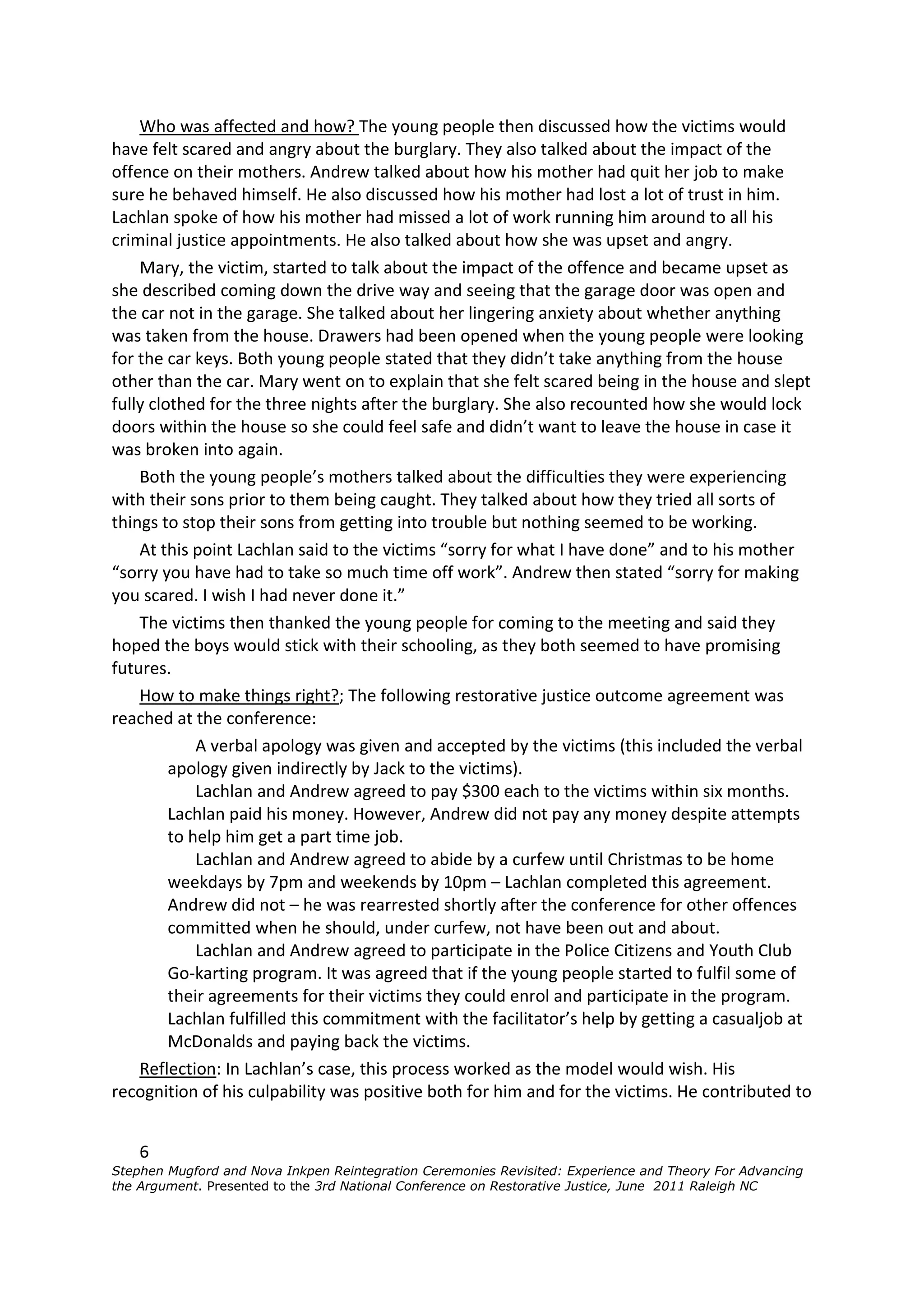 Who was affected and how? The young people then discussed how the victims would
have felt scared and angry about the burglary. They also talked about the impact of the
offence on their mothers. Andrew talked about how his mother had quit her job to make
sure he behaved himself. He also discussed how his mother had lost a lot of trust in him.
Lachlan spoke of how his mother had missed a lot of work running him around to all his
criminal justice appointments. He also talked about how she was upset and angry.
    Mary, the victim, started to talk about the impact of the offence and became upset as
she described coming down the drive way and seeing that the garage door was open and
the car not in the garage. She talked about her lingering anxiety about whether anything
was taken from the house. Drawers had been opened when the young people were looking
for the car keys. Both young people stated that they didn’t take anything from the house
other than the car. Mary went on to explain that she felt scared being in the house and slept
fully clothed for the three nights after the burglary. She also recounted how she would lock
doors within the house so she could feel safe and didn’t want to leave the house in case it
was broken into again.
    Both the young people’s mothers talked about the difficulties they were experiencing
with their sons prior to them being caught. They talked about how they tried all sorts of
things to stop their sons from getting into trouble but nothing seemed to be working.
    At this point Lachlan said to the victims “sorry for what I have done” and to his mother
“sorry you have had to take so much time off work”. Andrew then stated “sorry for making
you scared. I wish I had never done it.”
    The victims then thanked the young people for coming to the meeting and said they
hoped the boys would stick with their schooling, as they both seemed to have promising
futures.
    How to make things right?; The following restorative justice outcome agreement was
reached at the conference:
             A verbal apology was given and accepted by the victims (this included the verbal
         apology given indirectly by Jack to the victims).
             Lachlan and Andrew agreed to pay $300 each to the victims within six months.
         Lachlan paid his money. However, Andrew did not pay any money despite attempts
         to help him get a part time job.
             Lachlan and Andrew agreed to abide by a curfew until Christmas to be home
         weekdays by 7pm and weekends by 10pm – Lachlan completed this agreement.
         Andrew did not – he was rearrested shortly after the conference for other offences
         committed when he should, under curfew, not have been out and about.
             Lachlan and Andrew agreed to participate in the Police Citizens and Youth Club
         Go-karting program. It was agreed that if the young people started to fulfil some of
         their agreements for their victims they could enrol and participate in the program.
         Lachlan fulfilled this commitment with the facilitator’s help by getting a casualjob at
         McDonalds and paying back the victims.
    Reflection: In Lachlan’s case, this process worked as the model would wish. His
recognition of his culpability was positive both for him and for the victims. He contributed to


    6
Stephen Mugford and Nova Inkpen Reintegration Ceremonies Revisited: Experience and Theory For Advancing
the Argument. Presented to the 3rd National Conference on Restorative Justice, June 2011 Raleigh NC
 